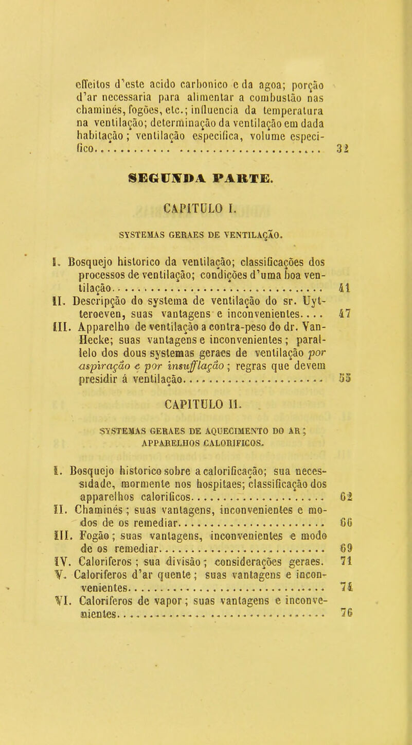 cITeilos d’cste acido carI)onico e da agoa; porção d’ar necessária para alimentar a combustão nas chaminés, fogões, etc.; inlluencia da temperatura na ventilação; determinação da ventilação em dada habitação; ventilação especifica, volume especi- fico. . * 32 SEGÜ^DA PARTE. CAPÍTULO I. SYSTEMAS GERAES DE VENTILAÇÃO. L Bosquejo hislorico da ventilação; classificações dos processos de ventilação; condições d’uma boa ven- tilação 41 II. Descripçâo do systema de ventilação do sr. Uyt- teroeven, suas vantagens e inconvenientes.... 47 III. Âpparelho de ventilação a contra-peso do dr. Yan- Ilecke; suas vantagens e inconvenientes ; paral- lelo dos dous systemas geraes de ventilação por aspiração e por insufflaçâo; regras que devem presidir á ventilação Sõ CAPITULO II. SYSTEMAS GERAES DE AQUECIMENTO DO AR ; APPARELHOS CALORÍFICOS. i. Bosquejo historico sobre acalorificação; sua neces- sidade, mormenle nos hospitaes; classificação dos apparelhos calorificos 6i !I. Chaminés; suas vantagens, inconvenientes e mo- dos de os remediar 6(5 III. Fogão; suas vantagens, inconvenientes e modo de os remediar 69 IV. Caloriferos ; sua divisão; considerações geraes. 71 Y. Caloriferos d’ar quente; suas vantagens e incon- venientes 74 VI. Caloriferos de vapor; suas vantagens e inconve- oienles 76