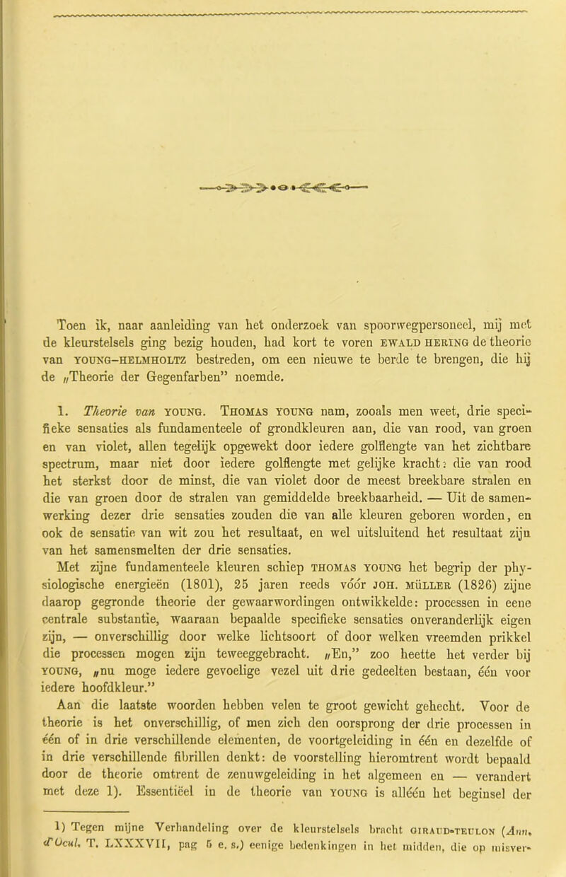 Toen ik, naar aanleiding van liet onderzoek van spoorwegpersoneel, mij met de kleurstelsels ging bezig houden, had kort te voren ewald hering de theorie van young—helmholtz bestreden, om een nieuwe te berde te brengen, die hij de «Theorie der Gegenfarben” noemde. 1. Theorie van young. Thomas young nam, zooals men weet, drie speci- fieke sensaties als fundamenteele of grondkleuren aan, die van rood, van groen en van violet, allen tegelijk opgewekt door iedere golflengte van het zichtbare spectrum, maar niet door iedere golflengte met gelijke kracht: die van rood het sterkst door de minst, die van violet door de meest breekbare stralen en die van groen door de stralen van gemiddelde breekbaarheid. — Uit de samen- werking dezer drie sensaties zouden die van alle kleuren geboren worden, en ook de sensatie van wit zou het resultaat, en wel uitsluitend het resultaat ziju van het samensmelten der drie sensaties. Met zijne fundamenteele kleuren schiep thomas young het begrip der phy- siologische energieën (1801), 25 jaren reeds vóór joh. müller (1826) zijne daarop gegronde theorie der gewaarwordingen ontwikkelde: processen in eene centrale substantie, waaraan bepaalde specifieke sensaties onveranderlijk eigen zijn, — onverschillig door welke lichtsoort of door welken vreemden prikkel die processen mogen ziju teweeggebracht. //En,” zoo heette het verder bij young, ;/nu moge iedere gevoelige vezel uit drie gedeelten bestaan, één voor iedere hoofdkleur.” Aan die laatste woorden hebben velen te groot gewicht gehecht. Voor de theorie is het onverschillig, of men zich den oorsprong der drie processen in één of in drie verschillende elementen, de voortgeleiding in één en dezelfde of in drie verschillende fibrillen denkt: de voorstelling hieromtrent wordt bepaald door de theorie omtrent de zenuwgeleiding in het algemeen en — verandert met deze 1). Essentiëel in de theorie van young is alléén het beginsel der 1) Tegen mijne Verhandeling over de kleurstelsels bracht oirai:d*teui.on (Ann. (Tücul, T. LXXXVII, pag 6 e. s.) eenige bedenkingen in het midden, die op misver-