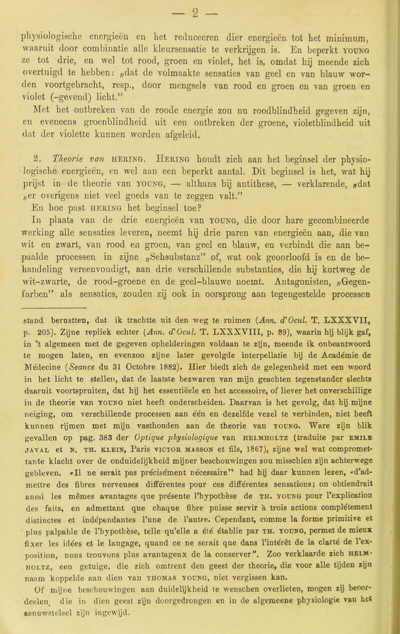 physiologische energieën en liet reduceeren dier energieën tot het minimum, waaruit door combinatie alle kleursensatie te verkrijgen is. En beperkt young ze tot drie, en wel tot rood, groen en violet, het is, omdat hij meende zich overtuigd te hebben: „dat de volmaakte sensaties van geel en van blauw wor- den voortgebracht, resp., door mengsels van rood en groen en van groen en violet (-gevend) licht.” Met het ontbreken van de roode energie zou nu roodblindheid gegeven zijn, en eveneens groenblindheid uit een ontbreken der groene, violetblindheid uit dat der violette kunnen worden afgeleid. 2. Theorie van hering. Hering houdt zich aan het beginsel der physio- logische energieën, en wel aan een beperkt aantal. Dit beginsel is het, wat hij prijst in de theorie van young, — althans bij antithese, — verklarende, „dat „er overigens niet veel goeds van te zeggen valt.” En hoe past hering het beginsel toe? In plaats van de drie energieën van young, die door hare gecombineerde werking alle seusaties leveren, neemt hij drie paren van energieën aan, die van wit en zwart, van rood en groen, van geel en blauw, en verbindt die aan be- paalde processen in zijne „Sehsubstanz” of, wat ook geoorloofd is en de be- handeling vereenvoudigt, aan drie verschillende substanties, die hij kortweg de wit-zwarte, de rood-groene en de geel-blauwe noemt. Antagonisten, „Gegen- farben” als sensaties, zouden zij ook in oorsprong aan tegengestelde processen stand berustten, dat ik trachtte uit den weg te ruimen (Ann. cTOcul. T. LXXXVII, p. 205). Zijne repliek echter [Ann. cTOcul. T. LXXXVIII, p. 89), waarin hij blijk gaf, in ’t algemeen met de gegeven ophelderingen voldaan te zijn, meende ik onbeantwoord te mogen laten, en evenzoo zijne later gevolgde interpellatie bij de Académie de Médecine (Seance du 31 Octobre 1882). Hier biedt zich de gelegenheid met een woord in het licht te stellen, dat de laatste bezwaren van mijn geachten tegenstander slechts daaruit voortspruiten, dat hij het essentiëele en het accessoire, of liever het onverschillige in de theorie van young niet heeft onderscheiden. Daarvan is het gevolg, dat hij mijne neiging, om verschillende processen aan één en dezelfde vezel te verbinden, niet heeft kunnen rijmen met mijn vasthouden aan de theorie van yocng. Ware zijn blik gevallen op pag. 383 der Optique physiologique van helmholtz (traduite par emile javal et n. TH. klein, Paris victor masson et fils, 1867), zijne wel wat compromet* tante klacht over de onduidelijkheid mijner beschouwingen zou misschien zijn achterwege gebleven. »I1 ne serait pas précisément nécessaire” had hij daar kunnen lezen, »d’ad- mettre des fibres nerveuses différentes pour ces diiférentes sensations; on obtiendrait aussi les mêmes avantages que présente 1’hypothèse de th. young pour 1’explication des faits, en admettant que chaque fibre puisse servir h trois actions complétement distinctes et indépendantes 1’une de 1’autre. Cependant, comme la forme primitive et plus palpable de 1’hypothèse, telle qu’elle a été établie par th. young, permet de mieux fixer les idéés et le langage, quand ce ne serait que dans 1’intérêt de la clarté de 1’ex* position, nous trouvons plus avantageux de la conserver”. Zoo verklaarde zich helm- holtz, een getuige, die zich omtrent den geest der theorie, die voor alle tijden zijn naam koppelde aan dien van thomas young, niet vergissen kan. Of mijne beschouwingen aan duidelijkheid te wenschen overlieten, mogen zij beoor- deelen, die in dien geest zijn doorgedrongen en in de algemcene physiologie van het zenuwstelsel zijn ingewijd.