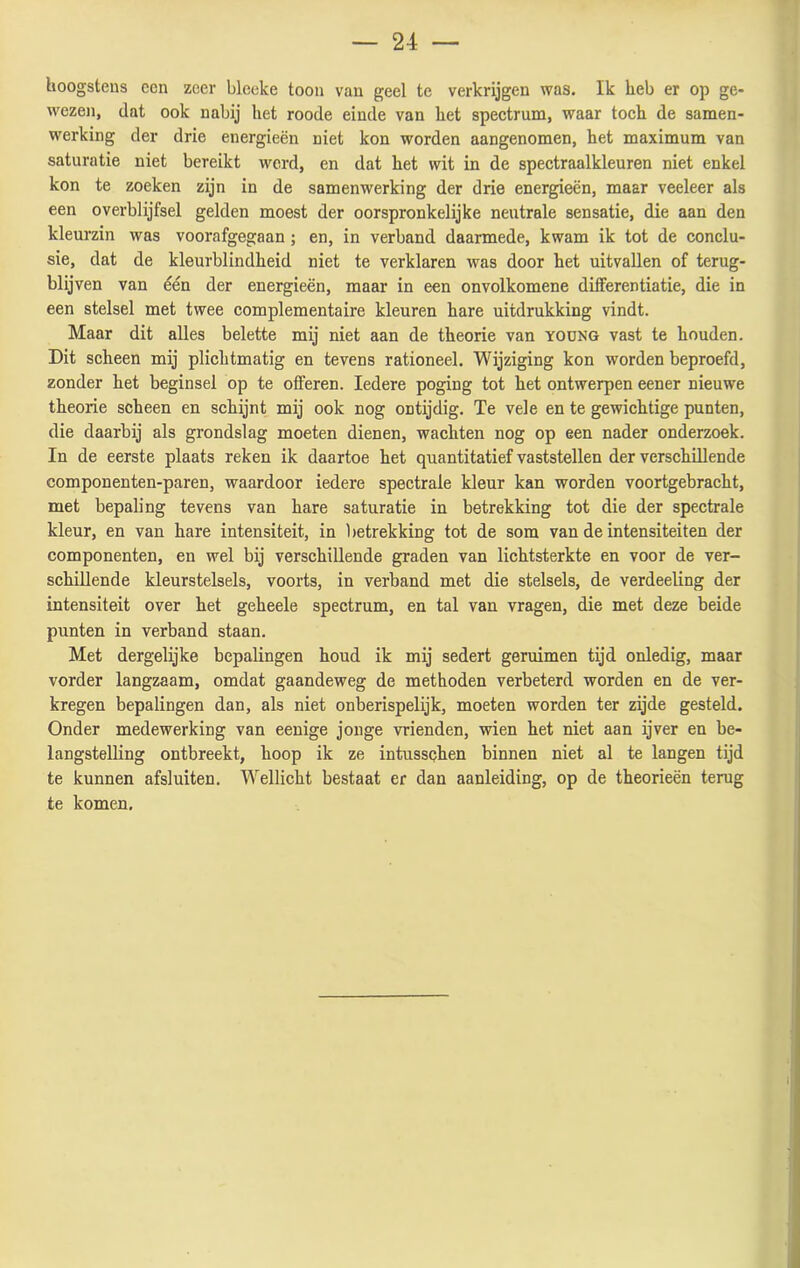 hoogstens een zeer bleeke toon van geel te verkrijgen was. Ik heb er op ge- wezen, dat ook nabij het roode einde van het spectrum, waar toch de samen- werking der drie energieën niet kon worden aangenomen, het maximum van saturatie niet bereikt werd, en dat het wit in de spectraalkleuren niet enkel kon te zoeken zijn in de samenwerking der drie energieën, maar veeleer als een overblijfsel gelden moest der oorspronkelijke neutrale sensatie, die aan den kleurzin was voorafgegaan ; en, in verband daarmede, kwam ik tot de conclu- sie, dat de kleurblindheid niet te verklaren was door het uitvallen of terug- blijven van één der energieën, maar in een onvolkomene differentiatie, die in een stelsel met twee complementaire kleuren hare uitdrukking vindt. Maar dit alles belette mij niet aan de theorie van young vast te houden. Dit scheen mij plichtmatig en tevens rationeel. Wijziging kon worden beproefd, zonder het beginsel op te offeren. Iedere poging tot het ontwerpen eener nieuwe theorie scheen en schijnt mij ook nog ontijdig. Te vele en te gewichtige punten, die daarbij als grondslag moeten dienen, wachten nog op een nader onderzoek. In de eerste plaats reken ik daartoe het quantitatief vaststellen der verschillende componenten-paren, waardoor iedere spectrale kleur kan worden voortgebracht, met bepaling tevens van hare saturatie in betrekking tot die der spectrale kleur, en van hare intensiteit, in betrekking tot de som van de intensiteiten der componenten, en wel bij verschillende graden van lichtsterkte en voor de ver- schillende kleurstelsels, voorts, in verband met die stelsels, de verdeeling der intensiteit over het geheele spectrum, en tal van vragen, die met deze beide punten in verband staan. Met dergelijke bepalingen houd ik mij sedert geruimen tijd onledig, maar vorder langzaam, omdat gaandeweg de methoden verbeterd worden en de ver- kregen bepalingen dan, als niet onberispelijk, moeten worden ter zijde gesteld. Onder medewerking van eenige jonge vrienden, wien het niet aan ijver en be- langstelling ontbreekt, hoop ik ze intussqhen binnen niet al te langen tijd te kunnen afsluiten. Wellicht bestaat er dan aanleiding, op de theorieën terug te komen.