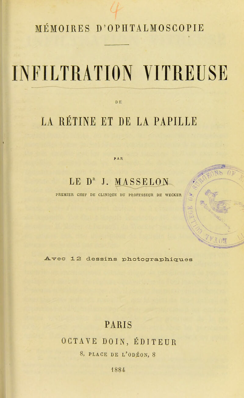 MÉMOIRES D’OPIITALMOSCOPIE D E LA RÉTINE ET DE LA PAPILLE PAR LE D J. MASSELON PREMIER CHEF DE CLINIQUE DU PROFESSEUR DE WECKER Avec 12 dessins :pliotog-ra;pliic3;-u.es PARIS OCTAVE DOIN, ÉDITEUR 8, PLACE DE L* O DÉON, 8 1884