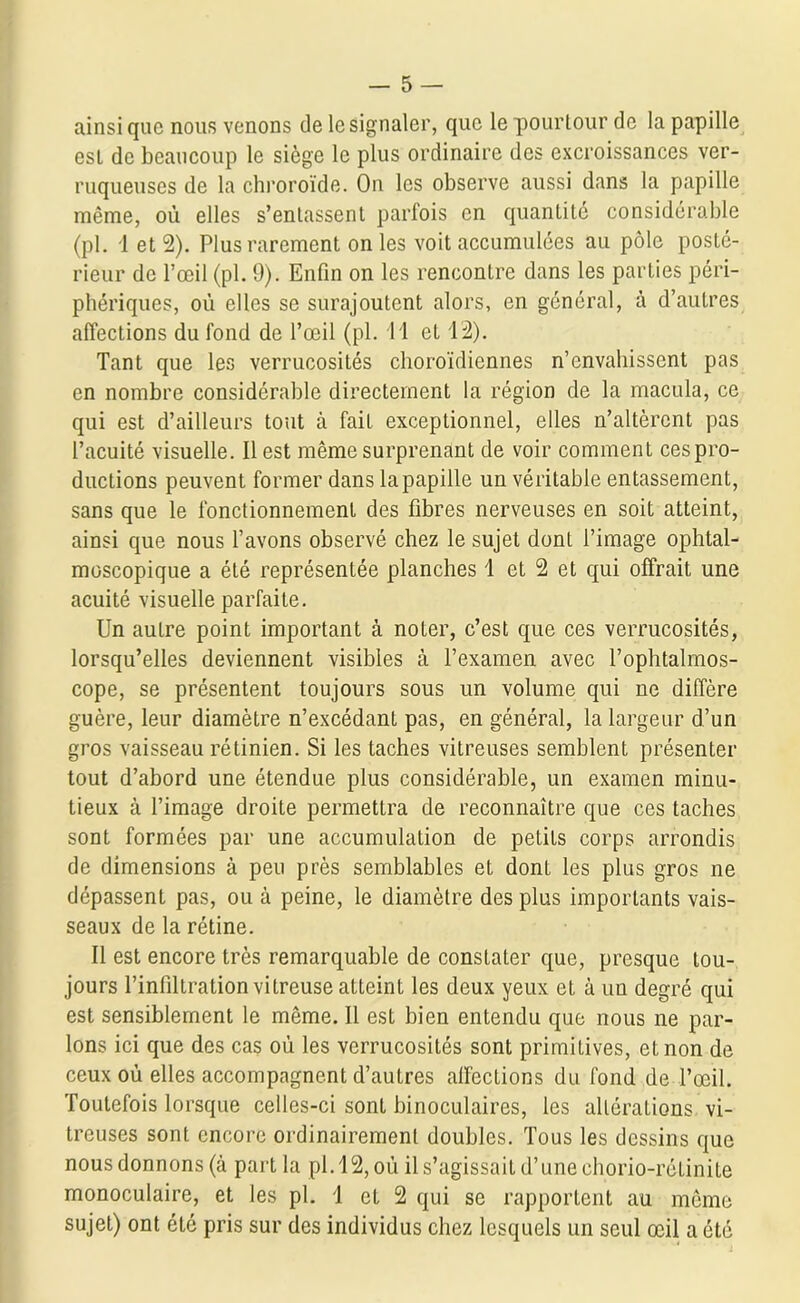 ainsique nous venons de le signaler, que le pourtour de la papille est de beaucoup le siège le plus ordinaire des excroissances ver- ruqueuses de la chroroïde. On les observe aussi dans la papille même, où elles s’entassent parfois en quantité considérable (pl. 1 et 2). Plus rarement on les voit accumulées au pôle posté- rieur de l’œil (pl. 9). Enfin on les rencontre dans les parties péri- phériques, où elles se surajoutent alors, en général, à d’autres affections du fond de l’œil (pl. 11 et 12). Tant que les verrucosités choroïdiennes n’envahissent pas en nombre considérable directement la région de la macula, ce qui est d’ailleurs tout à fait exceptionnel, elles n’altèrent pas l’acuité visuelle. Il est même surprenant de voir comment ces pro- ductions peuvent former dans la papille un véritable entassement, sans que le fonctionnement des fibres nerveuses en soit atteint, ainsi que nous l’avons observé chez le sujet dont l’image ophtal- moscopique a été représentée planches 1 et 2 et qui offrait une acuité visuelle parfaite. Un auLre point important à noter, c’est que ces verrucosités, lorsqu’elles deviennent visibles à l’examen avec l’ophtalmos- cope, se présentent toujours sous un volume qui ne diffère guère, leur diamètre n’excédant pas, en général, la largeur d’un gros vaisseau rétinien. Si les taches vitreuses semblent présenter tout d’abord une étendue plus considérable, un examen minu- tieux à l’image droite permettra de reconnaître que ces taches sont formées par une accumulation de petits corps arrondis de dimensions à peu près semblables et dont les plus gros ne dépassent pas, ou à peine, le diamètre des plus importants vais- seaux de la rétine. Il est encore très remarquable de constater que, presque tou- jours l’infiltration vitreuse atteint les deux yeux et à un degré qui est sensiblement le même. Il est bien entendu que nous ne par- lons ici que des cas où les verrucosités sont primitives, et non de ceux où elles accompagnent d’autres alfections du fond de l’œil. Toutefois lorsque celles-ci sont binoculaires, les altérations vi- treuses sont encore ordinairement doubles. Tous les dessins que nous donnons (à part la pl. 12, où il s’agissait d’une ehorio-rétinite monoculaire, et les pl. 1 et 2 qui se rapportent au même sujet) ont été pris sur des individus chez lesquels un seul œil a été