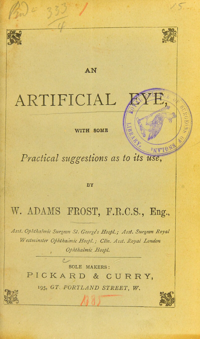 / AN i ARTIFICIAL WITH SOME Practical suggestions as to its W. ADAMS FROST, F.R.C.S., Eng., Asst. Ophthalmic Surgeon Si. George's Hospl.; Asst. Surgeon Royal Westminster Ophthalmic Hospl.; Clin. Asst. Royal London t Ophthalmic Hospl. SOLE MAKERS: PICKARD & CURRY, 195, GT. PORTLAND STREET, W. (U