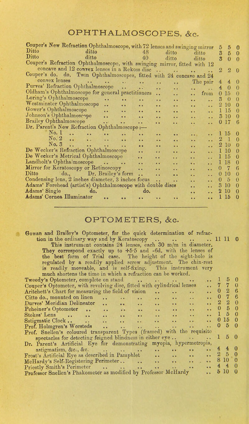 OPHTHALMOSCOPES, &c. Couper s New Refraction Ophthalmoscope, with 72 lenses and swinging mirror 5 Ditto ditto 48 ditto ditto 3 Dltto , ditto 40 ditto ditto 3 Couper’s Refraction Ophthalmoscope, with swinging mirror, fitted with 12 concave and 12 convex lenses in a Rekoss disc .. .. .. 2 Couper’s do. do. Twin Ophthalmoscop es, fitted with 24 concave and 24 convex lenses The pair 4 Purves’ Refraction Ophthalmoscope .. .. ,. ,. . # ., 4 Oldham’s Ophthalmoscope for general practitioners .. .. .. from 0 Loring’s Ophthalmoscope .. .. .. .. .. ..3 Westminster Ophthalmoscope .. .. .. .. .. .. ..2 Gower’s Ophthalmoscope .. .. ,. ,. ., .. .. 1 Johnson’s Ophthalmoscope .. .. .. .. ..3 Brailey Ophthalmoscope .. .. .. .. .. .. .. 0 Dr. Parent’s New Refraction Ophthalmoscope :— No. 1 1 No. 2 2 No. 3 2 De Wecker’s Refraction Ophthalmoscope .. .. .. .. .. 1 De Wecker’s Metrical Ophthalmoscope .. .. .. .. .. 1 Landholt’s Ophthalmoscope .. .. .. .. .. ,. .. 1 Mirror for Keratoscopy or Retinoscopy .. .. .. .. .. 0 Ditto do., Dr. Brailey’s form .. .. .. .. .. 0 Condensing lens, 2 inches diameter, 3 inches focus .. .. .. .. 0 Adams’ Forehead (artist’s) Ophthalmoscope with double discs .. .. 3 Adams’ Single do. do. .. .. 2 Adams’ Cornea Illuminator .. .. .. .. .. ..1 OPTOMETERS, &e. Gowan and Brailey’s Optometer, for the quick determination of refrac- tion in the ordinary way and by Keratoscopy This instrument contains 24 lenses, each 30 m/m in diameter. They correspond exactly up to +5-5 and -6d. with the lenses of the beet form of Trial case. The height of the sight-hole is regulated by a readily applied screw adjustment. The chin-rest is readily moveable, and is self-fixing. This instrument very much shortens the time in which a refraction can be worked. Tweedy’s Optometer, com plete on stand .. Couper’s Optometer, with revolving disc, fitted with cylindrical lenses Aritchett’s Chart for measuring the field of vision Citto do., monnted on linen Durves’ Meridian Delineator .. .. Pcheiner’s Optometer ,. Stokes’ Lens Sstigmatic Clock .. Prof Holmgren’s Worsteds Prof. Snellen’s coloured transparent Types (framed) with the requisite spectacles for detecting feigned blindness in either eye .. Dr. Parent’s Artificial Eye for demonstrating myopia, hypermetropia, astigmatism, &c., &c. .. .. .. .. .. •. • • Frost’s Artificial Eye as described in Pamphlet McIIardy’s Self-Registering Perimeter.. .. .. .. ..... Priestly Smith’s Perimeter Professor Snellen’s Phakomcter as modified by Professor Mcllardy 11 1 7 0 0 2 0 1 0 0 5 0 6 0 0 0 2 0 4 0 0 0 15 0 0 0 10 0 15 0 10 0 17 6 15 0 1 0 10 0 10 0 15 0 18 0 7 6 10 0 5 0 10 0 10 0 15 0 11 0 5 0 7 0 2 6 7 6 2 0 5 0 5 0 15 0 5 0 5 0 4 0 5 0 10 0 4 0