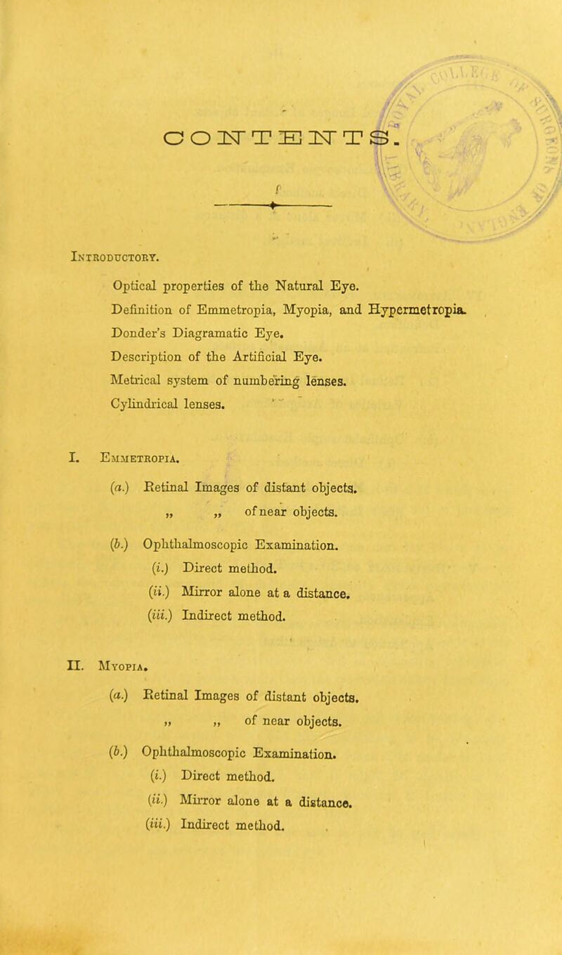 OOK'TElsrTS. p 4» Optical properties of tlie Natural Eye. Definition of Emmetropia, Myopia, and Hypermetropia. Donder’s Diagramatic Eye. Description of the Artificial Eye. Metrical system of numbering lenses. Cylindrical lenses. I. Emmetropia. (a.) Detinal Images of distant objects. „ „ of near objects. (b.) Ophthalmoscopic Examination. (t.j Direct method. (H■) Mirror alone at a distance. (iii.) Indirect method. II. Myopia. (a.) Retinal Images of distant objects. „ „ of near objects. (6.) Ophthalmoscopic Examination. (i.) Direct method. (ii.) Mirror alone at a distance. (iii.) Indirect method.