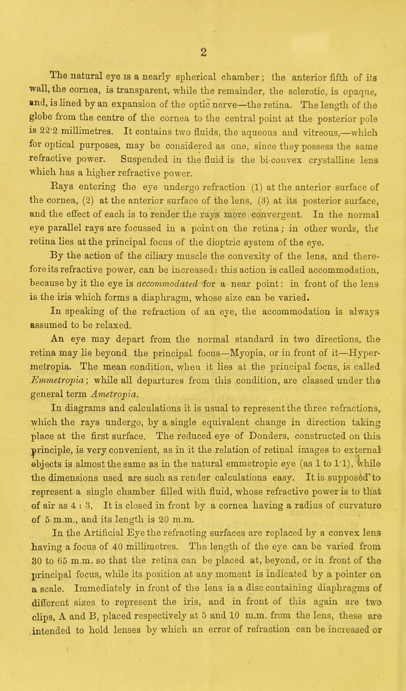 Tlie natural eye is a nearly spherical chamber; Ihe anterior fifth of its wall, the cornea, is transparent, while the remainder, the sclerotic, is opaque, and, is lined by an expansion of the optic nerve—the retina. The length of the globe from the centre of the cornea to the central point at the posterior pole is 22'2 millimetres. It contains two fluids, the aqueous and vitreous,—which for optical purposes, may be considered as one, since they possess the same refractive power. Suspended in the fluid is the bi convex crystalline lens which has a higher refractive power. Hays entering the eye undergo refraction (1) at the anterior surface of the cornea, (2) at the anterior surface of the lens, (3) at its posterior surface, and the effect of each is to render the rays more convergent. In the normal eye parallel rays are focussed in a point on the retina; in other words, the retina lies at the principal focus of the dioptric system of the eye. By the action of the ciliary muscle the convexity of the lens, and there- fore its refractive power, can be increased: this action is called accommodation, because by it the eye is accommodated for a near point: in front of the lens is the iris which forms a diaphragm, whose size can be varied. In speaking of the refraction of an eye, the accommodation is always assumed to be relaxed. An eye may depart from the normal standard in two directions, the retina may lie beyond the principal focus—Myopia, or in front of it—Hyper- metropia. The mean condition, when it lies at the principal focus, is called Emvietropia; while all departures from this condition, are classed under the general term Ametropia. In diagrams and calculations it is usual to represent the three refractions, which the rays undergo, by a single equivalent change in direction taking place at the first surface. The reduced eye of Donders, constructed on this principle, is very convenient, as in it the relation of retinal images to external objects is almost the same as in the natural emmetropic eye (as 1 to IT), while the dimensions used are such as render calculations easy. It is supposed’ to represent a single chamber filled with fluid, whose refractive power is to that of air as 4 : 3, It is closed in front by a cornea having a radius of curvature of 5 m.m., and its length is 20 m.m. In the Artificial Eye the refracting surfaces are replaced by a convex lens having a focus of 40 millimetres. The length of the eye can be varied from, 30 to Go m.m. so that the retina can be placed at, beyond, or in front of the principal focus, while its position at any moment is indicated by a pointer on a scale. Immediately in front of the lens is a disc containing diaphragms of different sizes to represent the iris, and in front of this again are two clips, A and B, placed respectively at 5 and 10 m.m. from the lens, these are intended to hold lenses by which an error of refraction can be increased or