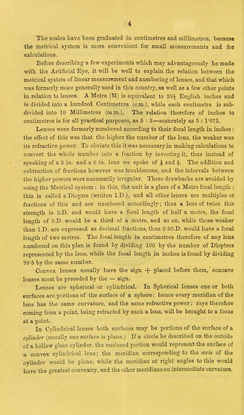 The scales have been graduated in centimetres and millimetres, because the metrical system is more convenient for small measurements and for calculations. Before describing a few experiments which may advantageously be made with the Artificial Eye, it will be well to explain the relation between the metrical system of linear measurement and numbering of lenses, and that which was formerly more generally used in this country, as well as a few other points in relation to lenses. A Metre (M) is equivalent to 39 English inches and is divided into a hundred Centimetres (c.m.), while each centimetre is sub- divided into 10 Millimetres (mm.). The relation therefore of inches to t centimetres is for all practical purposes, as 5 : 2—accurately as 5 : l-975. Lenses were formerly numbered according to their focal length in inches : the effect of this was that the higher the number of the lens, the weaker was its refractive power. To obviate this it was necessary in making calculations to convert the whole number into a fraction by inverting it, thus instead of speaking of a 2 in. and a 0 in. lens we spoke of £ and J. The addition and subtraction of fractions however was troublesome, and the intervals between the higher powers were necessarily irregular. These drawbacks are avoided by using the Metrical system : in this, the unit is a glass of a Metre focal length ; this is called a Dioptre (written I.D.), and all other lenses are multiples or fractions of this and are numbered accordingly; thus a lens of twice this strength is 2.D. and would have a focal length of half a metre, the focal length of 3.D. would be a third of a metre, and so on, while those weaker than l.D. are expressed as decimal fractions, thus O'oO.D. would have a focal length of two metres. The focal length in centimetres therefore of any lens numbered on this plan is found by dividing 100 by the number of Dioptres represented by the lens, while the focal length in inches is found by dividing 39-5 by the same number. Convex lenses usually have the sign + placed before them, concave lenses must be preceded by the — sign. Lenses are spherical or cylindrical. In Spherical lenses one or both surfaces are portions of the surface of a sphere: hence every meridian of the lens has the same curvature, and the same refractive power; rays therefore coming from a point, being refracted by such a lens, will be brought to a focus at a point. In Cylindrical lenses both surfaces may be portions of the surface of a cylinder (usually one surface is plane.) If a circle be described on the outside of a hollow glass cylinder, the enclosed portion would represent the surface of a convex cylindrical lens; the meridian corresponding to the axis of the cylinder would be plane, while the meridian at right angles to this would have the greatest convexity, and the other meridians an intermediate curvature.