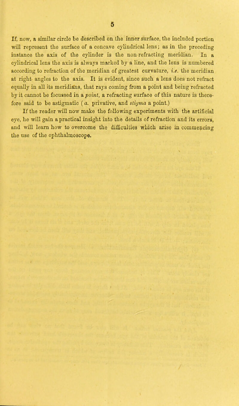 If, now, a similar circle be described on the inner surface, the included portion will represent the surface of a concave cylindrical lens; as in the preceding instance the axis of the cylinder is the non refracting meridian. In a cylindrical lens the axis is always marked by a line, and the lens is numbered according to refraction of the meridian of greatest curvature, i.e. tire meridian at right angles to the axis. It is evident, since such a lens does not refract equally in all its meridians, that rays coming from a point and being refracted by it cannot be focussed in a point, a refracting surface of this nature is there- fore said to be astigmatic (a. privative, and stiyma a point.) If the reader will now make the following experiments with the artificial eye, he will gain a practical insight into the details of refraction and its errors, and will learn how to overcome the difficulties which arise in commencing the use of the ophthalmoscope. t