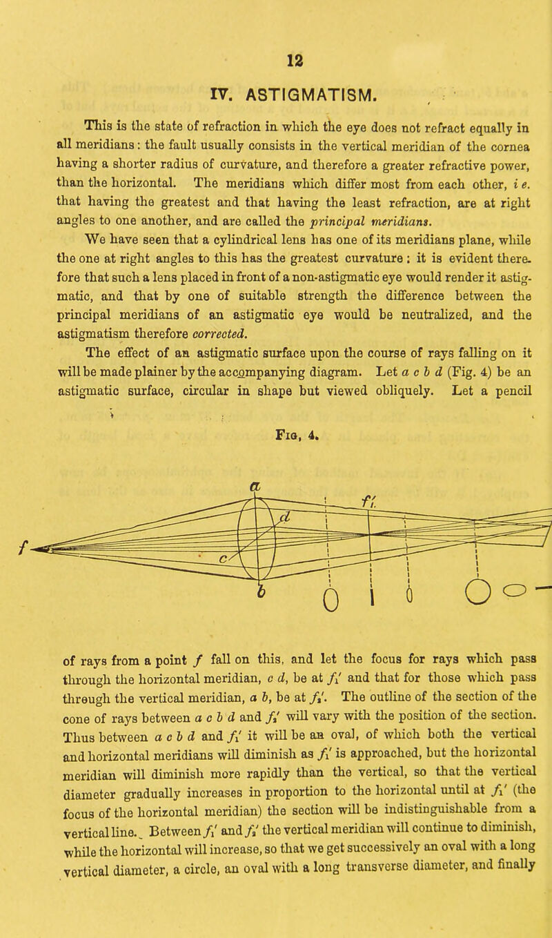 IV. ASTIGMATISM. This is the state of refraction in which the eye does not refract equally in all meridians: the fault usually consists in the vertical meridian of the cornea having a shorter radiuB of curvature, and therefore a greater refractive power, than the horizontal. The meridians which differ most from each other, i e. that having the greatest and that having the least refraction, are at right angles to one another, and are called the principal meridians. We have seen that a cylindrical lens has one of its meridians plane, while the one at right angles to this has the greatest curvature ; it is evident there, fore that such a lens placed in front of a non-astigmatic eye would render it astig- matic, and that by one of suitable strength the difference between the principal meridians of an astigmatic eye would be neutralized, and the astigmatism therefore corrected. The effect of an astigmatic surface upon the course of rays falling on it will be made plainer by the accompanying diagram. Let acid (Fig. 4) be an astigmatic surface, circular in shape but viewed obliquely. Let a pencil of rays from a point / fall on this, and let the focus for rays which pass through the horizontal meridian, c d, be at f{ and that for those which pass through the vertical meridian, a b, be at /,'. The outline of the section of the cone of rays between acid and /,' will vary with the position of the section. Thus between acid and /,' it will be an oval, of which both the vertical and horizontal meridians will diminish as /,' is approached, but the horizontal meridian will diminish more rapidly than the vertical, so that the vertical diameter gradually increases in proportion to the horizontal until at /,' (the focus of the horizontal meridian) the section will be indistinguishable from a vertical line. Between/,' and/,' the vertical meridian will continue to diminish, while the horizontal will increase, so that we get successively an oval with a long vertical diameter, a circle, an oval with a long transverse diameter, and finally