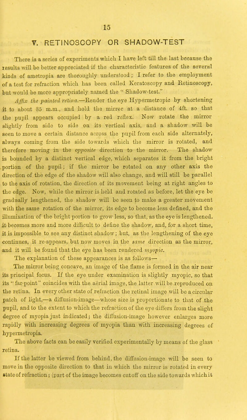 V. RETINOSCOPY OR SHADOW-TEST There is a series of experiments which I have left till the last because the results will be better appreciated if the characteristic features of the several kinds of ametropia are thoroughly understood; I refer to the employment of a test for refraction which has been called Keratoscopy and Retinoscopy, but would be more appropriately named the “ Shadow-test.” Affix the painted retina.—Render the eye Hypermetropic by shortening it to about 35 m.m., and hold the mirror at a distauce of 4ft. so that the pupil appears occupied by a red reflex. Now rotate the mirror slightly from side to side on its vertical axis, and a shadow will be seen to move a certain distance across the pupil from each side alternately, always coming from the side towards which the mirror is rotated, and therefore moving in the opposite direction to the mirror. The shadow is bounded by a distinct vertical edge, which separates it from the bright portion of the pupil; if the mirror be rotated on any other axis the direction of the edge of the shadow will also change, and will still be parallel to the axis of rotation, the direction of its movement being at right angles to the edge. Now, while the mirror is held and rotated as before, let the eye be gradually lengthened, the shadow will be seen to make a greater movement with the same rotation of the mirror, its edge to become less defined, and the illumination of the bright portion to grow less, so that, as the eye is lengthened, it becomes more and more difficult to define the shadow, and, for a short time, it is impossible to see any distinct shadow; but, as the lengthening of the eye continues, it re-appears, but now moves in the same direction as the mirror, and it will be found that the eye has been rendered myopic. The explanation of these appearances is as follows— The mirror being concave, an image of the flame is formed in the air near its principal focus. If the eye under examination is slightly myopic, so that its “ far-point” coincides with the aerial image, the latter will be reproduced on the retina. In every other state of refraction the retinal image will be a circular patch of light,—a diffusion-image—whose size is proportionate to that of the pupil, and to the extent to which the refraction of the eye differs from the slight degree of myopia just indicated; the diffusion-image however enlarges more rapidly with increasing degrees of myopia than with increasing degrees of hypermetropia. The above facts can be easily verified experimentally by means of the glass retina. If the latter be viewed from behind, the diffusion-imago will be seen to move in the opposite direction to that in which the mirror is rotated in every state of refraction; (part of the image becomes cutoff on the side towards which it