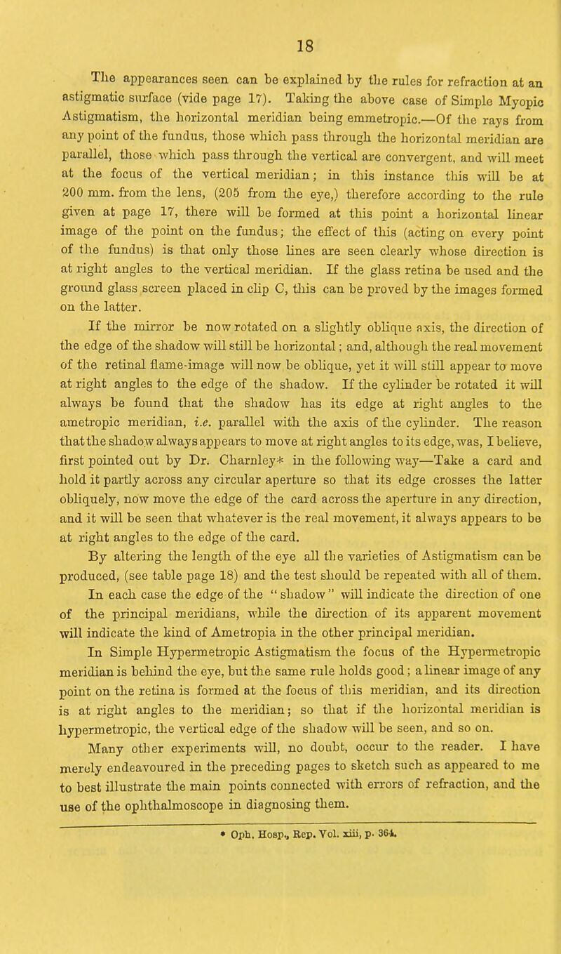 The appearances seen can be explained by the rules for refraction at an astigmatic surface (vide page 17). Taking the above case of Simple Myopic Astigmatism, the horizontal meridian being emmetropic.—Of the rays from any point of the fundus, those which pass through the horizontal meridian are parallel, those which pass through the vertical are convergent, and will meet at the focus of the vertical meridian; in this instance this will be at 200 mm. from the lens, (205 from the eye,) therefore according to the rule given at page 17, there will be formed at this point a horizontal linear image of tire point on the fundus; the effect of this (acting on every point of the fundus) is that only those lines are seen clearly whose direction is at right angles to the vertical meridian. If the glass retina be used and the ground glass screen placed in clip C, this can be proved by the images formed on the latter. If the mirror be now rotated on a slightly oblique axis, the direction of the edge of the shadow will still be horizontal; and, although the real movement of the retinal flame-image will now be oblique, yet it will still appear to move at right angles to the edge of the shadow. If the cylinder be rotated it will always be found that the shadow has its edge at right angles to the ametropic meridian, i.e. parallel with the axis of the cylinder. The reason that the shado w always appears to move at right angles to its edge, was, I believe, first pointed out by Dr. Charnley* in the following way—Take a card and hold it partly across any circular aperture so that its edge crosses the latter obliquely, now move the edge of the card across the aperture in any direction, and it will be seen that whatever is the real movement, it always appears to be at right angles to the edge of the card. By altering the length of the eye all the varieties of Astigmatism can be produced, (see table page 18) and the test should be repeated with all of them. In each case the edge of the “ shadow ” will indicate the direction of one of the principal meridians, while the direction of its apparent movement will indicate the kind of Ametropia in the other principal meridian. In Simple Hypermetropic Astigmatism the focus of the Hypermetropic meridian is behind the eye, but the same rule holds good; a linear image of any point on the retina is formed at the focus of this meridian, and its direction is at right angles to the meridian; so that if the horizontal meridian is hypermetropic, the vertical edge of the shadow will be seen, and so on. Many other experiments will, no doubt, occur to the reader. I have merely endeavoured in the preceding pages to sketch such as appeared to me to best illustrate the main points connected with errors of refraction, and tire use of the ophthalmoscope in diagnosing them. • Opb. Hosp., Rep. Vol. liii, p. 361.