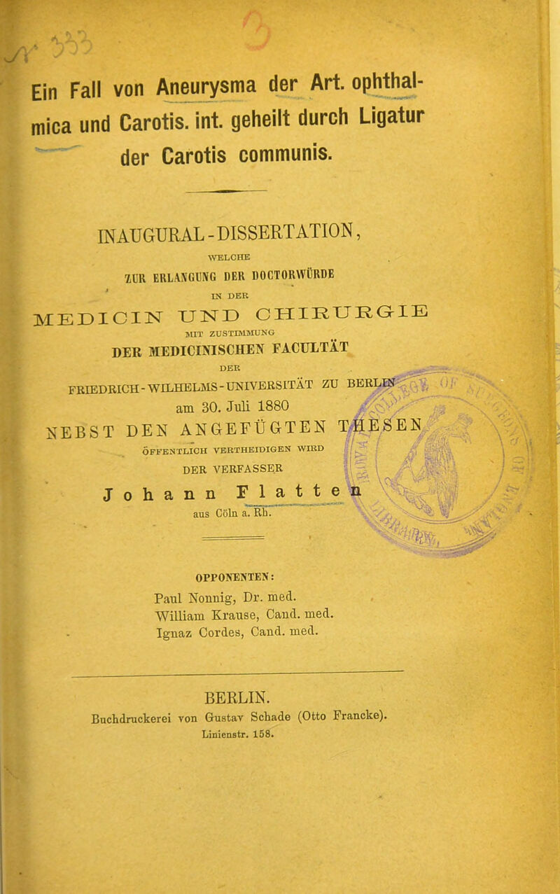 Ein Fall von Aneurysma der Art. ophtl^- mica und Carotis, int. geheilt durch Ligatur der Carotis communis. INAUGURAL - DISSERTATION, ^VELCHE 1ÜR ERLAXCraC DER DOCTORWÖRDE * IK DER MEÜICI3ST UND CHIDUDGME HUT ZUSTIMSIUNG DER MEDiCDflSCHEN FACULTIT DER FREEDEICH-WILHELMS-UNIVERSITÄT ZU am 30. Juli 1880 HEBST DEN ANGEFÜGTEN T||^,SEN^| - T TT» Vr «TTl>T^ i I ''Sy ÖFFENTLICH VERTHEIDIGEN WHID DER VERFASSER Johann Platte aus Cöln a. Rh. ■ ■ OPPONENTEN: Paul Nonnig, Dr. med. William Krause, Cand. med. Ignaz Cordes, Cand. med. BERLIN. Buchdruckerei von Gustav Schade (Otto Francke). Linienstr. 158.