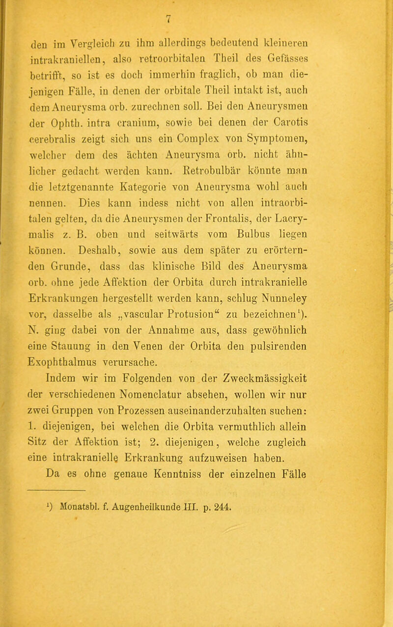 den im Vergleich za ihm allerdings bedeutend kleineren intrakraniellen, also retroorbitalen Theil des Gefässes ■ betrifft, so ist es doch immerhin fraglich, ob man die- jenigen Fälle, in denen der orbitale Theil intakt ist, auch dem Aneurysma orb. zurechnen soll. Bei den Aneurysmen ^ der Ophth. intra cranium, sowie bei denen der Carotis r, cerebralis zeigt sich uns ein Complex von Symptomen, J welcher dem des ächten Aneurysma orb. nicht ähn- ^ lieber gedacht werden kann. Retrobulbär könnte man T die letztgenannte Kategorie von Aneurysma wohl auch nennen. Dies kann indess nicht von allen intraorbi- tulen gelten, da die Aneurysmen der Frontalis, der Lacry- I ! , malis z. B. oben und seitwärts vom Bulbus liegen können. Deshalb, sowie aus dem später zu erörtern- den Grunde, dass das klinische Bild des Aneurysma orb. ohne jede Affektion der Orbita durch intrakranielle Erkrankungen hergestellt werden kann, schlug Nunneley vor, dasselbe als „vascular Protusion“ zu bezeichnen'). N. ging dabei von der Annahme aus, dass gewöhnlich eine Stauung in den Venen der Orbita den pulsirenden Exophthalmus verursache. Indem wir im Folgenden von der Zweckmässigkeit der verschiedenen Nomenclatur absehen, wollen wir nur V zwei Gruppen von Prozessen auseinanderzuhalten suchen: 1. diejenigen, bei welchen die Orbita vermuthlich allein Sitz der Affektion ist; 2. diejenigen, welche zugleich eine intrakranielle Erkrankung aufzuweisen haben. Da es ohne genaue Kenntniss der einzelnen Fälle *) Monatsbl. f. Augenheilkunde III. p. 244.