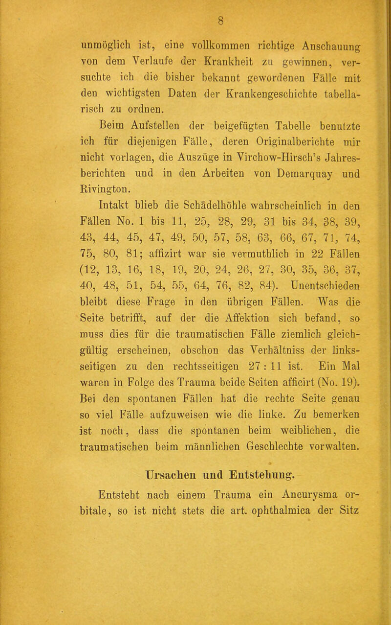 unmöglich ist, eine vollkommen richtige Anschauung von dem Verlaufe der Krankheit zu gewinnen, ver- suchte ich die bisher bekannt gewordenen Fälle mit den wichtigsten Daten der Krankengeschichte tabella- risch zu ordnen. Beim Aufstellen der beigefügten Tabelle benutzte ich für diejenigen Fälle, deren Originalberichte mir nicht Vorlagen, die Auszüge in Virchow-Hirsch’s Jahres- berichten und in den Arbeiten von Demarquay und Rivington. Intakt blieb die Schädelhöhle wahrscheinlich in den Fällen No. 1 bis 11, 25, 28, 29, 31 bis 34, 38, 39, 43, 44, 45, 47, 49, 50, 57, 58, 63, 66, 67, 71, 74, 75, 80, 81; affizirt war sie vermuthlich in 22 Fällen (12, 13, 16, 18, 19, 20, 24, 26, 27, 30, 35, 36, 37, 40, 48, 51, 54, 55, 64, 76, 82, 84). Unentschieden bleibt diese Frage in den übrigen Fällen. Was die Seite betrifft, auf der die Affektion sich befand, so muss dies für die traumatischen Fälle ziemlich gleich- gültig erscheinen, obschon das Verhältniss der links- seitigen zu den rechtsseitigen 27 : 11 ist. Ein Mal waren in Folge des Trauma beide Seiten afficirt (No. 19). Bei den spontanen Fällen hat die rechte Seite genau so viel Fälle aufzuweisen wie die linke. Zu bemerken ist noch, dass die spontanen beim weiblichen, die traumatischen beim männlichen Geschlechte vorwalten. Ursachen und Entstehung. Entsteht nach einem Trauma ein Aneurysma or- bitale, so ist nicht stets die art. ophthalmica der Sitz