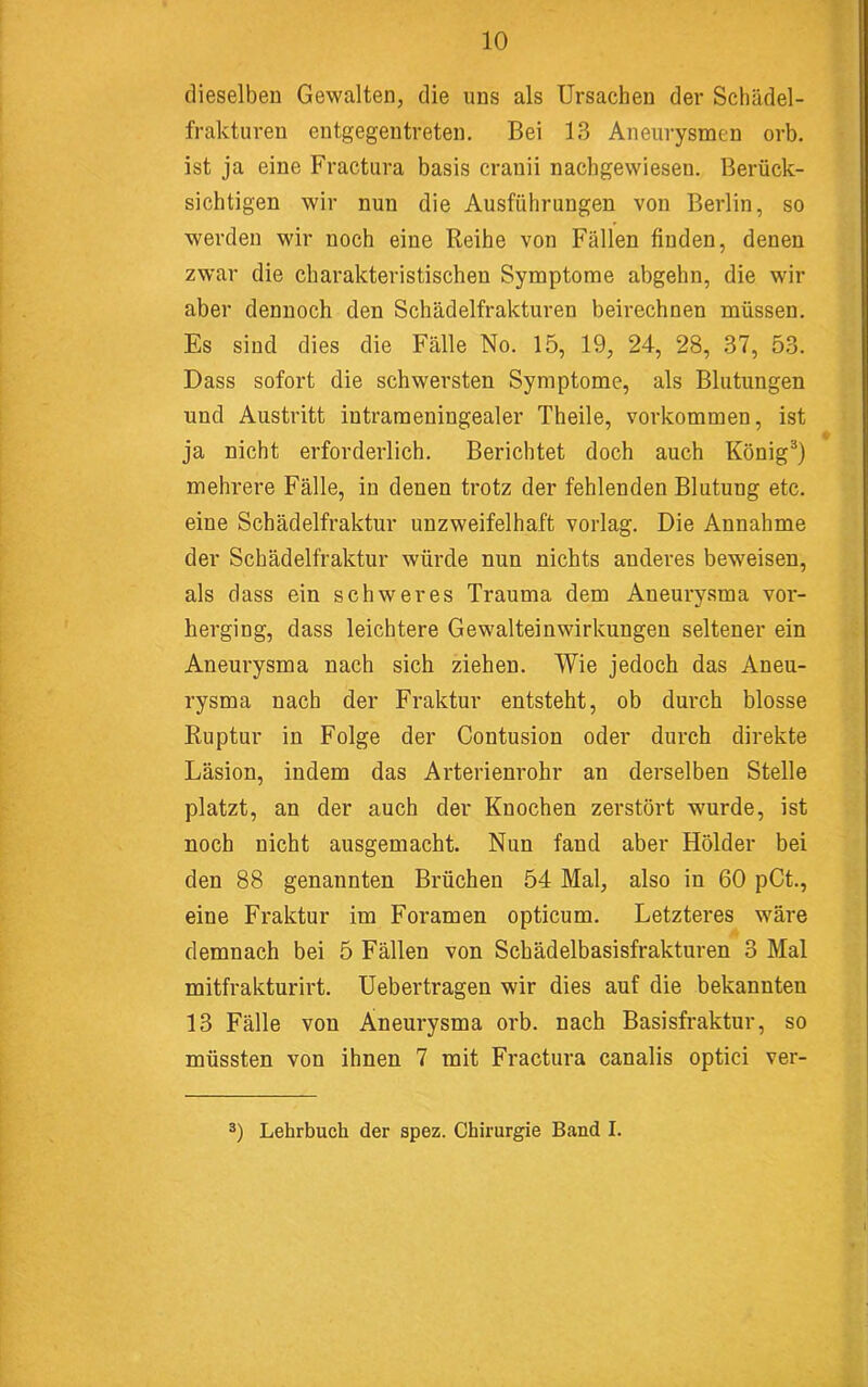dieselben Gewalten, die uns als Ursachen der Schädel- frakturen entgegentreten. Bei 13 Aneurysmen orb. ist ja eine Fractura basis cranii nachgewiesen. Berück- sichtigen wir nun die Ausführungen von Berlin, so werden wir noch eine Reihe von Fällen finden, denen zwar die charakteristischen Symptome abgehn, die wir aber dennoch den Schädelfrakturen beirechnen müssen. Es sind dies die Fälle No. 15, 19, 24, 28, 37, 53. Dass sofort die schwersten Symptome, als Blutungen und Austritt intrameningealer Theile, Vorkommen, ist ja nicht erforderlich. Berichtet doch auch König^) mehrere Fälle, in denen trotz der fehlenden Blutung etc. eine Schädelfraktur unzweifelhaft vorlag. Die Annahme der Schädelfraktur würde nun nichts anderes beweisen, als dass ein schweres Trauma dem Aneurysma vor- herging, dass leichtere Gewalteinwirkungeu seltener ein Aneurysma nach sich ziehen. Wie jedoch das Aneu- rysma nach der Fraktur entsteht, ob durch blosse Ruptur in Folge der Contusion oder durch direkte Läsion, indem das Arterienrohr an derselben Stelle platzt, an der auch der Knochen zerstört wurde, ist noch nicht ausgemacht. Nun fand aber Holder bei den 88 genannten Brüchen 54 Mal, also in 60 pCt., eine Fraktur im Foramen opticum. Letzteres wäre demnach bei 5 Fällen von Schädelbasisfrakturen 3 Mal mitfrakturirt. Uebertragen wir dies auf die bekannten 13 Fälle von Aneurysma orb. nach Basisfraktur, so müssten von ihnen 7 mit Fractura canalis optici ver- 2) Lehrbuch der spez. Chirurgie Band I.