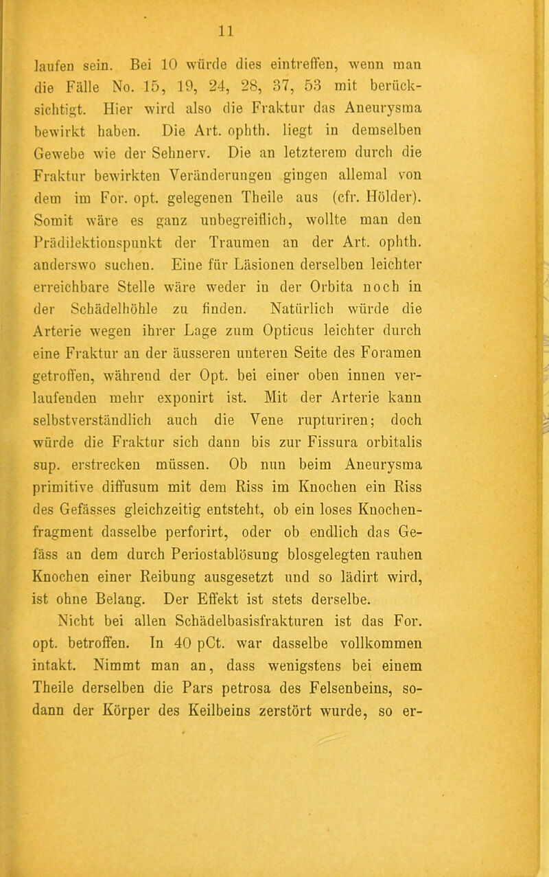 laufen sein. Bei 10 würde dies eintreffen, wenn man die Fälle No. 15, 19, 24, 28, 37, 53 mit berück- sichtigt. Hier wird also die Fraktur das Aneurysma bewirkt haben. Die Art. ophth. liegt in demselben Gewebe wie der Sehnerv. Die an letzterem durch die Fraktur bewirkten Veränderungen gingen allemal von dem im For. opt. gelegenen Theile aus (cfr. Holder). Somit wäre es ganz unbegreiflich, wollte man den Prädilektionspunkt der Traumen an der Art. ophth. anderswo suchen. Eine für Läsionen derselben leichter erreichbare Stelle wäre weder in der Orbita noch in der Schädelhöhle zu finden. Natürlich würde die Arterie wegen ihrer Lage zum Opticus leichter durch eine Fraktur an der äusseren unteren Seite des Foramen getroffen, während der Opt. bei einer oben innen ver- laufenden mehr esponirt ist. Mit der Arterie kann selbstverständlich auch die Vene rupturiren; doch würde die Fraktur sich dann bis zur Fissui’a orbitalis sup. erstrecken müssen. Ob nun beim Aneurysma primitive diffusum mit dem Riss im Knochen ein Riss des Gefässes gleichzeitig entsteht, ob ein loses Kuochen- fragment dasselbe perforirt, oder ob endlich das Ge- fäss an dem durch Periostablösung blosgelegten rauhen Knochen einer Reibung ausgesetzt und so lädirt wird, ist ohne Belang. Der Effekt ist stets derselbe. Nicht bei allen Schädelbasisfrakturen ist das For. opt. betroffen. In 40 pCt. war dasselbe vollkommen intakt. Nimmt man an, dass wenigstens bei einem Theile derselben die Pars petrosa des Felsenbeins, so- dann der Körper des Keilbeins zerstört wurde, so er-