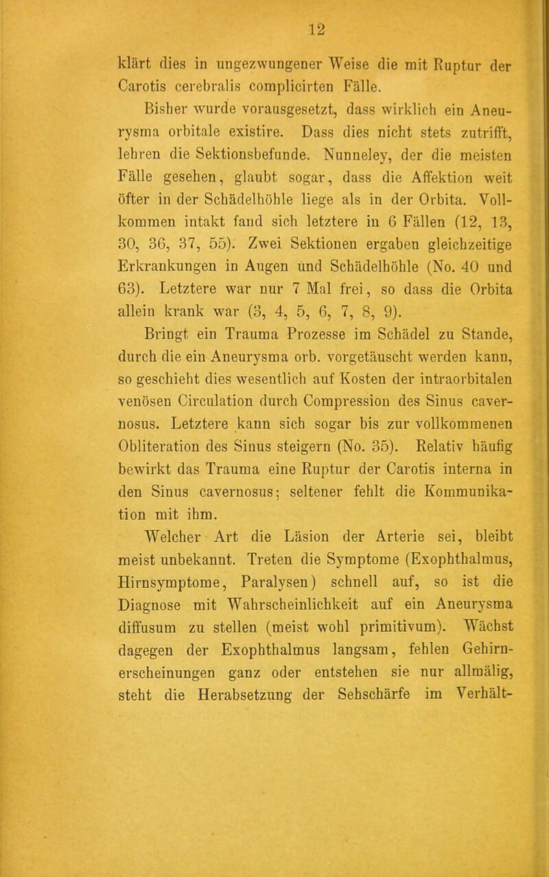 klärt flies in ungezwungener Weise die mit Ruptur der Carotis cerebralis complicirten Fälle. Bisher wurde vorausgesetzt, dass wirklich ein Aneu- rysma orbitale existire. Dass dies nicht stets zutrifft, lehren die Sektionsbefunde. Nunneley, der die meisten Fälle gesehen, glaubt sogar, dass die Affektion weit öfter in der Schädelhöhle liege als in der Orbita. Voll- kommen intakt fand sich letztere in 6 Fällen (12, 1.3, 30, 36, 37, 55). Zw’ei Sektionen ergaben gleichzeitige Erkrankungen in Augen und Schädelhöhle (No. 40 und 63). Letztere war nur 7 Mal frei, so dass die Orbita allein krank w^ar (3, 4, 5, 6, 7, 8, 9). Bringt ein Trauma Prozesse im Schädel zu Stande, durch die ein Aneurysma orb. vorgetäuscht werden kann, so geschieht dies wesentlich auf Kosten der intraorbitalen venösen Circulation durch Compression des Sinus caver- nosus. Letztere kann sich sogar bis zur vollkommenen Obliteration des Sinus steigern (No. 35). Relativ häufig bewirkt das Trauma eine Ruptur der Carotis interna in den Sinus cavernosus; seltener fehlt die Kommunika- tion mit ihm. Welcher Art die Läsion der Arterie sei, bleibt meist unbekannt. Treten die Symptome (Exophthalmus, Hirnsymptome, Paralysen) schnell auf, so ist die Diagnose mit Wahrscheinlichkeit auf ein Aneurysma diffusum zu stellen (meist wohl primitivum). Wächst dagegen der Exophthalmus langsam, fehlen Gehirn- erscheinungen ganz oder entstehen sie nur allmälig, steht die Herabsetzung der Sehschärfe im Verhält-