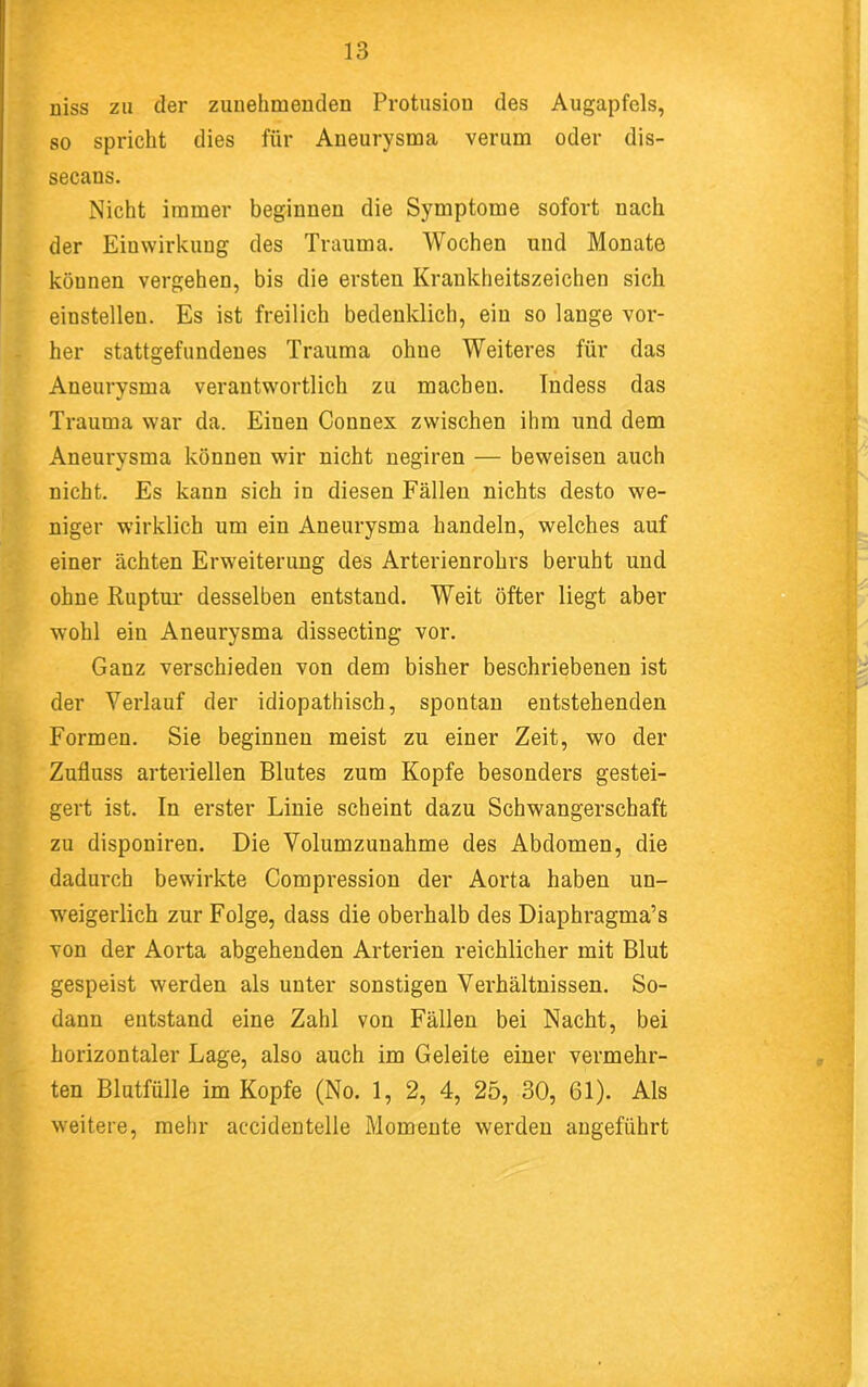 niss zu der zunehmenden Protusion des Augapfels, so spricht dies für Aneurysma verum oder dis- secans. Nicht immer beginnen die Symptome sofort nach der Einwirkung des Trauma. Wochen und Monate können vergehen, bis die ersten Krankheitszeichen sich einstellen. Es ist freilich bedenklich, eiu so lange vor- her stattgefundenes Trauma ohne Weiteres für das Aneurysma verantwortlich zu machen. Indess das Trauma war da. Einen Connex zwischen ihm und dem Aneurysma können wir nicht negiren — beweisen auch nicht. Es kann sich in diesen Fällen nichts desto we- niger wirklich um ein Aneurysma handeln, welches auf einer ächten Erweiterung des Arterienrohrs beruht uud ohne Ruptur desselben entstand. Weit öfter liegt aber wohl ein Aneurysma dissecting vor. Ganz verschieden von dem bisher beschriebenen ist der Verlauf der idiopathisch, spontan entstehenden Formen. Sie beginnen meist zu einer Zeit, wo der Zufluss arteriellen Blutes zum Kopfe besonders gestei- gert ist. In erster Linie scheint dazu Schwangerschaft zu disponiren. Die Volumzunahme des Abdomen, die dadui'ch bewirkte Compression der Aorta haben un- weigerlich zur Folge, dass die oberhalb des Diaphragma’s von der Aorta abgehenden Arterien reichlicher mit Blut gespeist werden als unter sonstigen Verhältnissen. So- dann entstand eine Zahl von Fällen bei Nacht, bei horizontaler Lage, also auch im Geleite einer vermehr- ten Blutfülle im Kopfe (No. 1, 2, 4, 25, 30, 61). Als weitere, mehr accidenteile Momente werden angeführt