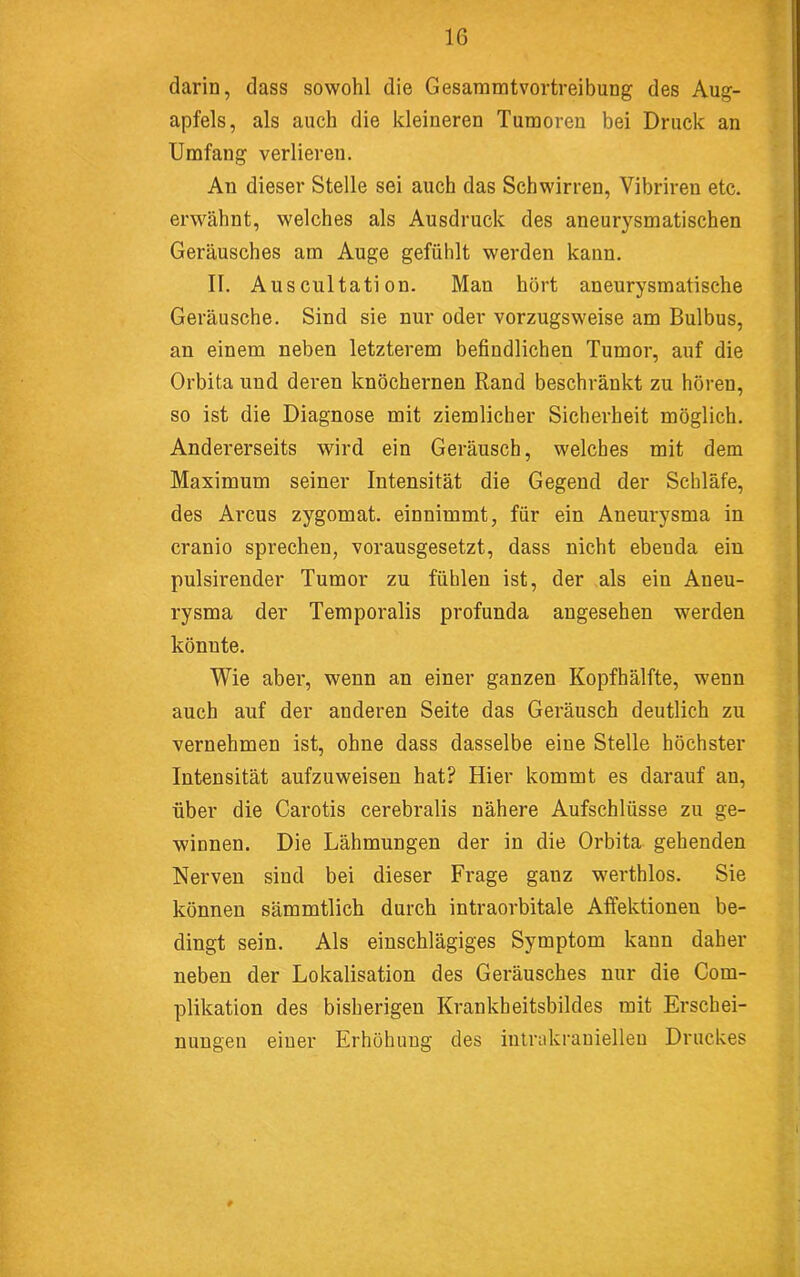 • ^ darin, dass sowohl die Gesaramtvortreibung des Aug- apfels, als auch die kleineren Tumoren bei Druck an Umfang verlieren. An dieser Stelle sei auch das Schwirren, Vibriren etc. erwähnt, welches als Ausdruck des aneurysmatischen Geräusches am Auge gefühlt werden kann. II. Ausciiltati on. Man hört aneurysmatische Geräusche. Sind sie nur oder vorzugsweise am Bulbus, an einem neben letzterem befindlichen Tumor, auf die Orbita und deren knöchernen Rand beschränkt zu hören, so ist die Diagnose mit ziemlicher Sicherheit möglich. Andererseits wird ein Geräusch, welches mit dem Maximum seiner Intensität die Gegend der Schläfe, des Arcus zygomat. einnimmt, für ein Aneurysma in cranio sprechen, vorausgesetzt, dass nicht ebenda ein pulsirender Tumor zu fühlen ist, der als ein Aneu- rysma der Temporalis profunda angesehen werden könnte. Wie aber, wenn an einer ganzen Kopfhälfte, wenn auch auf der anderen Seite das Geräusch deutlich zu vernehmen ist, ohne dass dasselbe eine Stelle höchster Intensität aufzuweisen hat? Hier kommt es darauf an, über die Carotis cerebralis nähere Aufschlüsse zu ge- winnen. Die Lähmungen der in die Orbita gehenden Nerven sind bei dieser Frage ganz werthlos. Sie können sämmtlich durch intraorbitale Affektionen be- dingt sein. Als einschlägiges Symptom kann daher neben der Lokalisation des Geräusches nur die Com- plikation des bisherigen Krankheitsbildes mit Erschei- nungen einer Erhöhung des inlrukranielleu Druckes