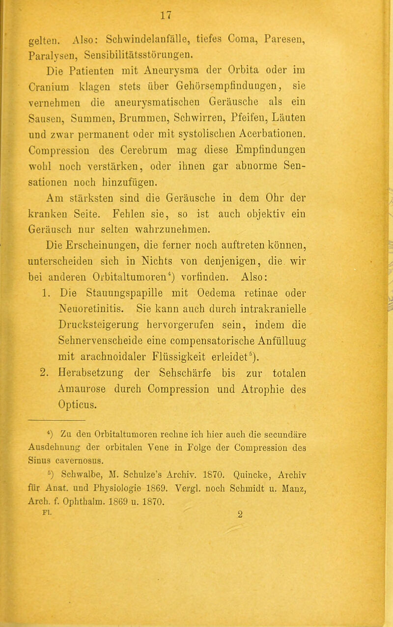 gelten. Also: Schwindelanfälle, tiefes Coma, Pavesen, Paralysen, Sensibilitätsstörungen. Die Patienten mit Aneurysma der Orbita oder im Cranium klagen stets über GehörsempHudnugen, sie vernehmen die aneurysmatischen Geräusche als ein Sausen, Summen, Brummen, Schwirren, Pfeifen, Läuten und zwar permanent oder mit systolischen Acerbationen. Compression des Cerebrum mag diese Empfindungen w’ohl noch verstärken, oder ihnen gar abnorme Sen- sationen noch hinzufügen. Am stärksten sind die Geräusche in dem Ohr der kranken Seite. Fehlen sie, so ist auch objektiv ein Geräusch nur selten wahrzuuehmen. Die Erscheinungen, die ferner noch auftreten können, unterscheiden sich in Nichts von denjenigen, die. wir bei anderen Orbitaltumoren^) vorfinden. Also: 1. Die Stauungspapille mit Oedema retinae oder Neuoretinitis. Sie kann auch durch intrakranielle Drucksteigerung hervorgerufen sein, indem die Sehnervenscheide eine compensatorische Anfülluug mit arachnoidaler Flüssigkeit erleidet®). 2. Herabsetzung der Sehschärfe bis zur totalen Amaurose durch Compression und Atrophie des Opticus. Zu den Orbitaltumoren rechne ich hier auch die secundäre Ausdehnung der orbitalen Vene in Folge der Compression des Sinus cavernosus. “) Schwalbe, M. Schulze’s Archiv. 1870. Quincke, Archiv für Anat. und Physiologie 1869. Vergl. noch Schmidt u. Mauz, Arch. f. Ophthalm. 1869 u. 1870. Fl. 2