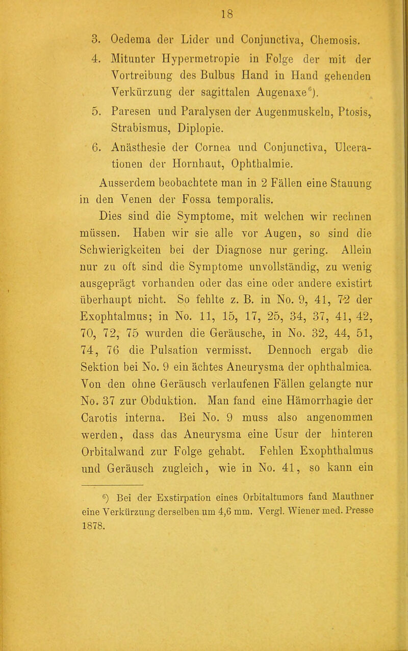 3. Oeclema der Lider und Conjuuctiva, Chemosis. 4. Mitunter Hyperraetropie in Folge der mit der Vortreibung des Bulbus Hand in Hand gehenden Verkürzung der sagittalen Augenaxe“). 5. Paresen und Paralysen der Augenmuskeln, Ptosis, Strabismus, Diplopie. 6. Anästhesie der Cornea und Conjunctiva, Ulcera- tionen der Hornhaut, Ophthalmie. Ausserdem beobachtete man in 2 Fällen eine Stauung in den Venen der Fossa temporalis. Dies sind die Symptome, mit welchen wir rechnen müssen. Haben wir sie alle vor Augen, so sind die Schwierigkeiten bei der Diagnose nur gering. Allein nur zu oft sind die Symptome unvollständig, zu wenig ausgeprägt vorhanden oder das eine oder andere existirt überhaupt nicht. So fehlte z. B. in No. 9, 41, 7-2 der Exophtalmus; in No. 11, 15, 17, 25, 34, 37, 41, 42, 70, 72, 75 wurden die Geräusche, in No. 32, 44, 51, 74, 76 die Pulsation vermisst. Dennoch ergab die Sektion bei No. 9 ein ächtes Aneurysma der ophthalmica. Von den ohne Geräusch verlaufenen Fällen gelangte nur No. 37 zur Obduktion. Man fand eine Hämorrhagie der Carotis interna. Bei No. 9 muss also angenommen werden, dass das Aneurysma eine Usur der hinteren Orbitalwand zur Folge gehabt. Fehlen Exophthalmus und Geräusch zugleich, wie in No. 41, so kann ein ®) Bei der Exstirpation eines Orbitaltumors fand Mauthner eine Verkürzung derselben um 4,6 mm. Vergl. Wiener med. Presse 1878.