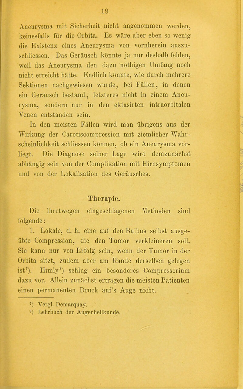 Aneurysma mit Sicherheit nicht angenommen werden, keinesfalls für die Orbita. Es wäre aber eben so wenig die Existenz eines Aneurysma von vornherein auszn- schliesseu. Das Geräusch könnte ja nur deshalb fehlen, weil das Aneurysma den dazu nöthigen Umfang noch :. nicht erreicht hätte. Endlich könnte, wie durch mehrere Sektionen nachgewiesen wurde, bei Fällen, in denen ein Geräusch bestand, letzteres nicht in einem Aneu- rysma, sondern nur in den ektasirten intraorbitalen Venen entstanden sein. In den meisten Fällen wird man übrigens aus der Wirkung der Carotiscompressiou mit ziemlicher Wahr- scheinlichkeit schliessen können, ob ein Aneurysma vor- ‘ liegt. Die Diagnose seiner Lage wird demzunächst abhängig sein von der Complikation mit Hirnsymptomen I und von der Lokalisation des Geräusches. Therapie. Die ihretwegen eingeschlagenen Methoden sind folgende; 1. Lokale, d. h. eine auf den Bulbus selbst ausge- ' übte Compression, die den Tumor verkleineren soll. Sie kann nur von Erfolg sein, wenn der Tumor in der ; Orbita sitzt, zudem aber am Rande derselben gelegen ' ist’). Himly®) schlug ein besonderes Compressorium dazu vor. Allein zunächst ertragen die meisten Patienten einen permanenten Druck aufs Auge nicht. ’) Vergl. Demarquay. 8) Lehrbuch der Augenheilkunde.