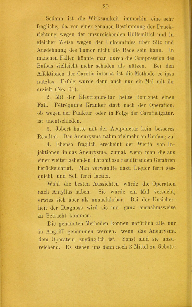 Sodanu ist die Wirksamkeit immerhin eine sehr fragliche, da von einer genauen Bestimmung der Druck- richtung wegen der unzureichenden Hülfsmittel und in gleicher Weise wegen der Uukenntniss über Sitz und Ausdehnung des Tumor nicht die Rede sein kann. In manchen Fällen könnte man durch die Compression des Bulbus vielleicht mehr schaden als nützen. Bei den Alfektionen der Carotis interna ist die Methode eo ipso nutzlos. Erfolg wurde denn auch nur ein Mal mit ihr erzielt (No. 61). 2. Mit der Electropunctur heilte Bourguet einen Fall. Petrequin’s Kranker starb nach der Operation; ob wegen der Punktur oder in Folge der Carotisligatur, ist unentschieden. 3. Jobert hatte mit der Acupunctur kein besseres Resultat. Das Aneurysma nahm vielmehr an Umfang zu. 4. Ebenso fraglich erscheint der Werth von In- jektionen in das Aneurysma, zumal, wenn man die aus einer weiter gehenden Thrombose resultirenden Gefahren berücksichtigt. Man verwandte dazu Liquor ferri ses- quichl. und Sol. ferri lactici. Wohl die besten Aussichten w'ürde die Operation nach Autyllus haben. Sie wurde ein Mal versucht, erwies sich aber als unausführbar. Bei der Unsicher- heit der Diagnose wird sie nur ganz ausnahmsweise in Betracht kommen. Die genannten Methoden können natürlich alle nur in Angriff genommen werden, wenn das Aneurysma dem Operateur zugänglich ist. Sonst sind sie unzu- reichend. Es stehen uns dann noch 3 Mittel zu Gebote;