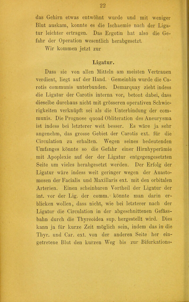 das Gehirn etwas entwöhnt wurde und mit weniger Blut auskam, konnte es die Ischaemie nach der Liga- tur leichter ertragen. Das Ergotin hat also die Ge- fahr der Operation wesentlich herabgesetzt. Wir kommen jetzt zur Ligatur. Dass sie von allen Mitteln am meisten Vertrauen verdient, liegt auf der Hand. Gemeinhin wurde die Ca- rotis communis unterbunden. Demarquay zieht indess die Ligatur der Carotis interna vor, betont dabei, dass dieselbe durchaus nicht mit grösseren operativen Schwie- rigkeiten verknüpft sei als die Unterbindung der com- munis. Die Prognose quoad Obliteration des Aneurysma ist indess bei letzterer weit besser. Es wäre ja sehr angenehm, das grosse Gebiet der Carotis ext. für die Circulation zu erhalten. Wegen seines bedeutenden Umfanges könnte so die Gefahr einer Hirnhyperämie mit Apoplexie auf der der Ligatur entgegengesetzten Seite um vieles herabgesetzt werden. Der Erfolg der Ligatur wäre indess weit geringer wegen der Anasto- mosen der Facialis und Maxillaris ext. mit den orbitalen Arterien. Einen scheinbaren Vortheil der Ligatur der int. vor der Lig. der comm. könnte man darin er- blicken wollen, dass nicht, wie bei letzterer nach der Ligatur die Circulation in der abgeschnittenen Gefäss- bahn durch die Thyreoidea sup. hergestellt wird. Dies kann ja für kurze Zeit möglich sein, indem das in die Thyr. und Car. ext. von der anderen Seite her ein- getretene Blut den kurzen Weg bis zur Bifurkations-