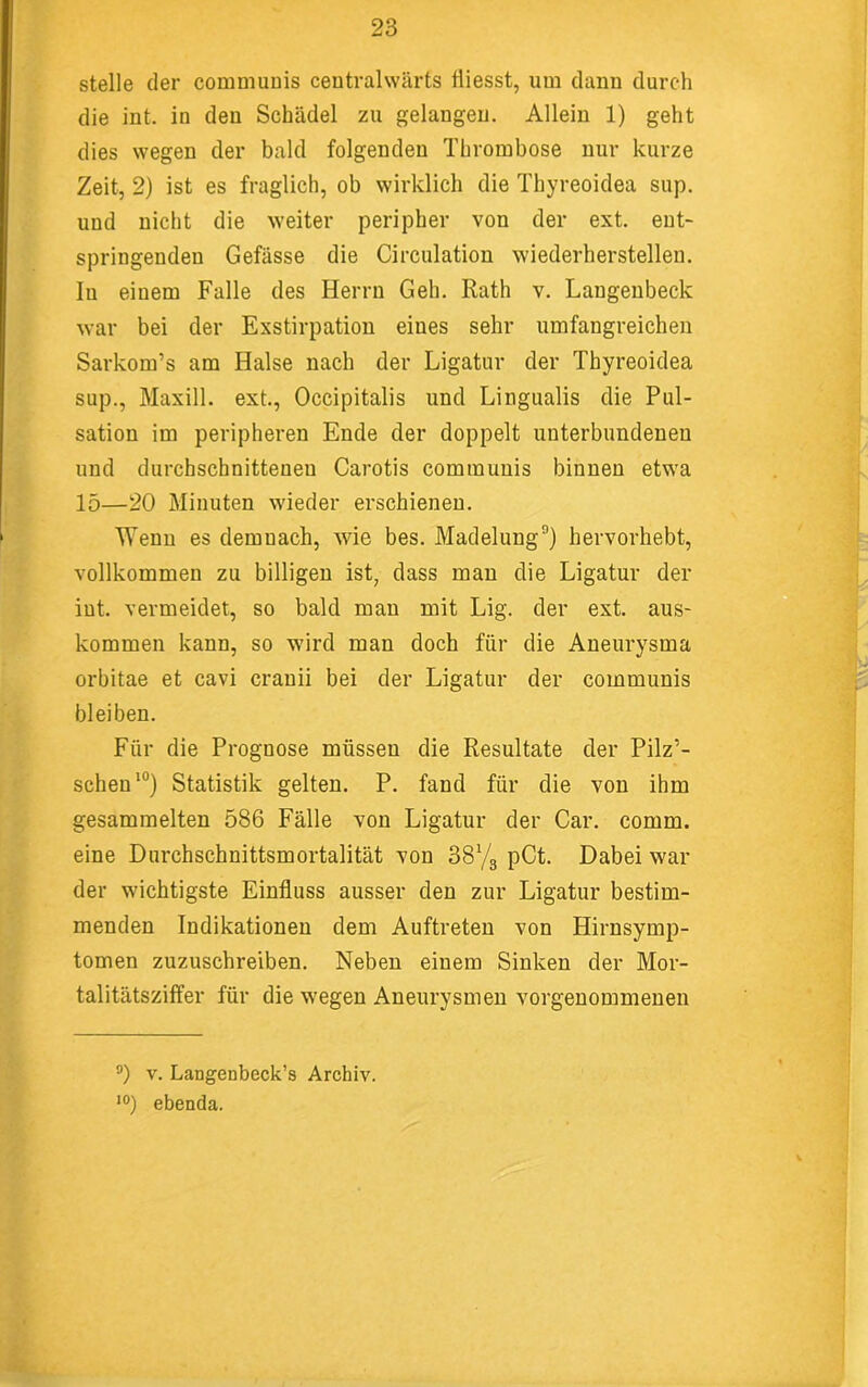 stelle der commuDis ceutralwärts tliesst, um dann durch die int. in den Schädel zu gelangen. Allein 1) geht dies wegen der bald folgenden Thrombose nur kurze Zeit, 2) ist es fraglich, ob wirklich die Thyreoidea sup. und nicht die weiter peripher von der ext. ent- springenden Gefässe die Circulation wiederherstellen. In einem Falle des Herrn Geh. Rath v. Langenbeck war bei der Exstirpation eines sehr umfangreichen Sarkom’s am Halse nach der Ligatur der Thyreoidea sup., Maxill. ext., Occipitalis und Lingualis die Pul- sation im peripheren Ende der doppelt unterbundenen und durchschnittenen Carotis communis binnen etwa 15—20 Minuten wieder erschienen. Wenn es demnach, wie bes. Madelung®) hervorhebt, vollkommen zu billigen ist, dass mau die Ligatur der int. vermeidet, so bald mau mit Lig. der ext. aus- kommen kann, so wird man doch für die Aneurysma orbitae et cavi crauii bei der Ligatur der communis bleiben. Für die Prognose müssen die Resultate der Pilz’- scheu*°) Statistik gelten. P. fand für die von ihm gesammelten 586 Fälle von Ligatur der Car. comm. eine Durchschnittsmortalität von SSYg pCt. Dabei war der wichtigste Einfluss ausser den zur Ligatur bestim- menden Indikationen dem Auftreten von Hirnsymp- tomen zuzuschreiben. Neben einem Sinken der Mor- talitätsziffer für die wegen Aneurysmen vorgeuommeneu ®) V. Langenbeck’s Archiv. ’O) ebenda.