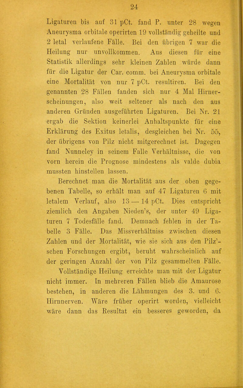 Ligatureu bis auf 31 pCt. fand P. unter 28 wegen Aneurysma orbitale operirten 19 vollständig geheilte und 2 letal verlaufene Fälle. Bei den übrigen 7 war die Heilung nur unvollkommen. Aus diesen für eine Statistik allerdings sehr kleinen Zahlen würde dann für die Ligatur der Car. comm. bei Aneurysma orbitale eine Mortalität von nur 7 pCt. resultiren. Bei den genannten 28 Fällen fanden sich nur 4 Mal Hirner- scheinungeu, also weit seltener als nach den aus anderen Gründen ausgeführten Ligaturen. Bei Nr. 21 ergab die Sektion keinerlei Anhaltspunkte für eine Erklärung des Exitus letalis, desgleichen bei Nr. 55, der übrigens von Pilz nicht mitgerechnet ist. Dagegen fand Nunneley in seinem Falle Verhältnisse, die von vorn herein die Prognose mindestens als valde dubia mussten hinstelleu lassen. Berechnet man die Mortalität aus der oben gege- benen Tabelle, so erhält man auf 47 Ligaturen 6 mit letalem Verlauf, also 13 —14 pCt. Dies entspricht ziemlich den Angaben Nieden’s, der unter 49 Liga- turen 7 Todesfälle fand. Demnach fehlen in der Ta- belle 3 Fälle. Das Missverhältniss zwischen diesen Zahlen und der Mortalität, wie sie sich aus den Pilz’- schen Forschungen ergibt, beruht wahrscheinlich auf der geringen Anzahl der von Pilz gesammelten Fälle. Vollständige Heilung erreichte man mit der Ligatur nicht immer. In mehreren Fällen blieb die Amaurose bestehen, in anderen die Lähmungen des 3. und 6. Hirnnerven. Wäre früher operirt worden, vielleicht wäre dann das Resultat ein besseres geworden, da