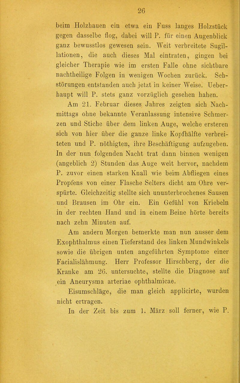 beim Holzhauen ein etwa ein Fuss langes Holzstück gegen dasselbe flog, dabei will P. für einen Augenblick ganz bewusstlos gewesen sein. Weit verbreitete Sugil- lationen, die auch dieses Mal eintraten, gingen bei gleicher Therapie wie im ersten Falle ohne sichtbare nachtheilige Folgen in wenigen Wochen zurück. Seh- störungen entstanden auch jetzt in keiner Weise. Ueber- haupt will P. stets ganz vorzüglich gesehen haben. Am 21. Februar dieses Jahres zeigten sich Nach- mittags ohne bekannte Veranlassung intensive Schmer- zen und Stiche über dem linken Auge, welche ersteren sich von hier über die ganze linke Kopfhälfte verbrei- teten und P. nöthigten, ihre Beschäftigung aufzugeben. In der nun folgenden Nacht trat dann binnen wenigen (angeblich 2) Stunden das Auge weit hervor, nachdem P. zuvor einen starken Knall wie beim Abfiiegen eines Propfens von einer Flasche Selters dicht am Ohre ver- spürte. Gleichzeitig stellte sich ununterbrochenes Sausen und Brausen im Ohr ein. Ein Gefühl von Kriebeln in der rechten Hand und in einem Beine hörte bereits nach zehn Minuten auf. Am andern Morgen bemerkte man nun ausser dem Exophthalmus einen Tieferstand des linken Mundwinkels sowie die übrigen unten angeführten Symptome einer Facialislähmung. Herr Professor Hirschberg, der die Kranke am 26. untersuchte, stellte die Diagnose auf ein Aneurysma arteriae ophthalmicae. Eisumschläge, die man gleich applicirte, wurden nicht ertragen. In der Zeit bis zum 1. März soll ferner, wne P. I