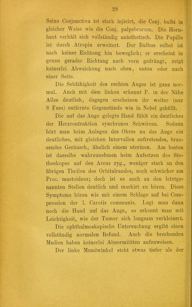 Seine Conjuuctiva ist stark injicirt, die Conj. bulbi in gleicher Weise wie die Conj. palpebrarum. Die Horn- haut verhält sich vollständig anästhetisch. Die Pupille ist durch Atropin erweitert. Der Bulbus selbst ist nach keiner Richtung hin beweglich; er erscheint in genau gerader Richtung nach vorn gedrängt, zeigt keinerlei Abweichung nach oben, unten oder nach einer Seite. Die Sehfähigkeit des rechten Auges ist ganz nor- mal. Auch mit dem linken erkennt P. in der Nähe Alles deutlich, dagegen erscheinen ihr weiter (nur 8 Fuss) entfernte Gegenstände wie in Nebel gehüllt. Die auf das Auge gelegte Hand fühlt ein deutliches der Herzcontraktion synchrones Schwirren. Sodann hört man beim Anlegen des Ohres an das Auge ein deutliches, mit gleichen Intervallen auftretendes, brau- sendes Geräusch, ähnlich einem uterinen. Am besten ist dasselbe wahrzunehmen beim Aufsetzen des Ste- thoskopes auf den Arcus zyg., weniger stark an den übrigen Theileu des Orbitalraudes, noch schwächer am Proc. mastoideus; doch ist es auch an den letztge- nannten Stellen deutlich und markirt zu hören. Diese Symptome hören wie mit einem Schlage auf bei Com- pression der 1. Carotis communis. Legt man dann noch die Hand auf das Auge, so erkennt man mit Leichtigkeit, wie der Tumor sich langsam verkleinert. Die ophthalmoskopische Untersuchung ergibt einen vollständig normalen Befund. Auch die brechenden Medien haben keinerlei Abnormitäten aufzuweiseu. Der linke Mundwdnkel steht etwas tiefer als der