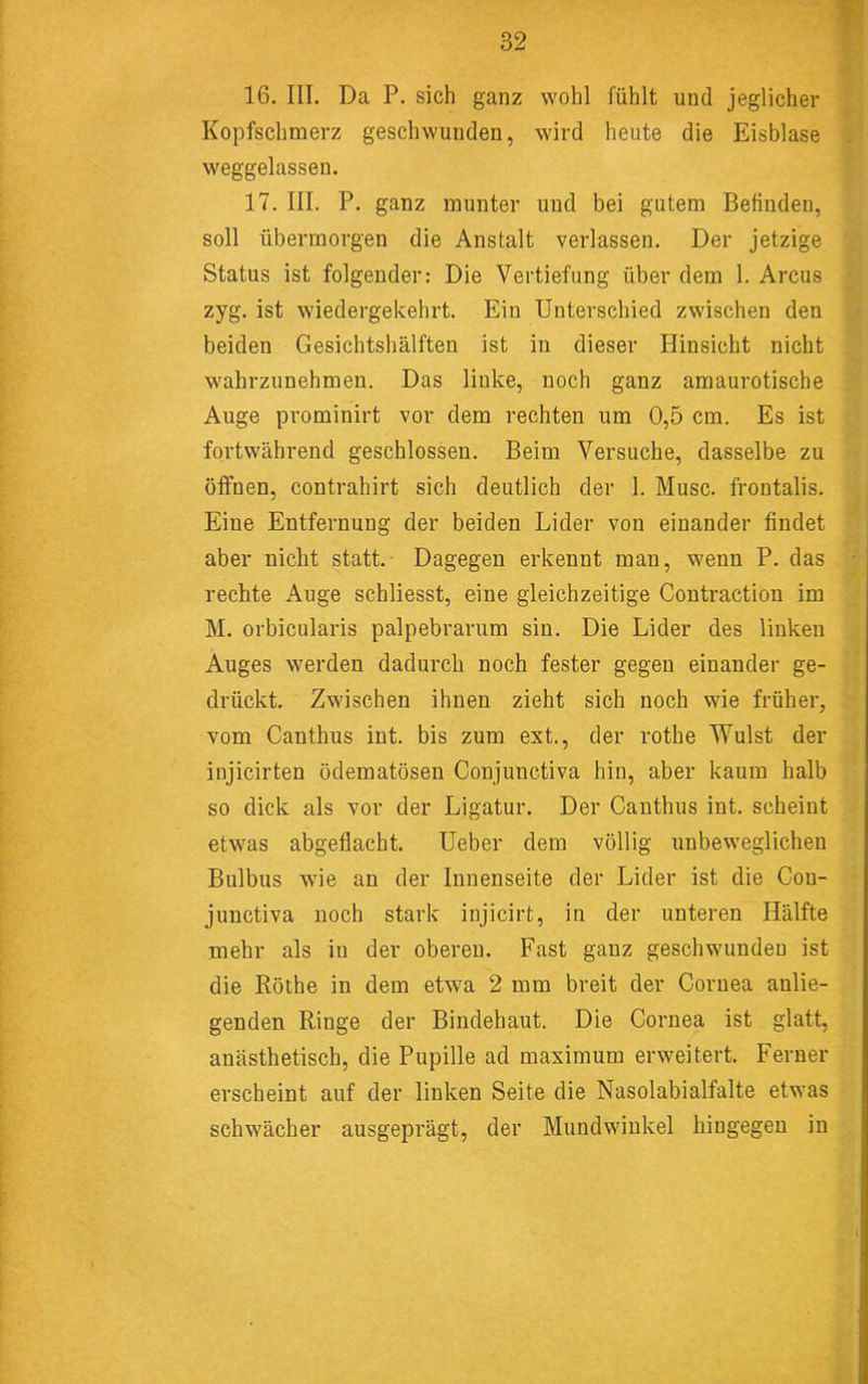 16. III. Da P. sich ganz wohl fühlt und jeglicher Kopfschmerz geschwunden, wird heute die Eisblase weggelassen. 17. III. P. ganz munter und bei gutem Befinden, soll übermorgen die Anstalt verlassen. Der jetzige Status ist folgender: Die Vertiefung über dem 1. Arcus zyg. ist wiedergekehrt. Ein Unterschied zwischen den beiden Gesichtshälften ist in dieser Hinsicht nicht wahrzunehmen. Das linke, noch ganz amaurotische Auge prominirt vor dem rechten um 0,5 cm. Es ist fortwährend geschlossen. Beim Versuche, dasselbe zu öffnen, contrahirt sich deutlich der 1. Muse, frontalis. Eine Entfernung der beiden Lider von einander findet aber niclit statt.- Dagegen erkennt man, wenn P. das rechte Auge schliesst, eine gleichzeitige Contraction im M. orbicularis palpebrarum sin. Die Lider des linken Auges werden dadurch noch fester gegen einander ge- drückt. Zwischen ihnen zieht sich noch wie früher, vom Canthus int. bis zum ext., der rothe Wulst der injicirten ödematösen Conjunctiva hin, aber kaum halb so dick als vor der Ligatur. Der Canthus int. scheint etwas abgeflacht. Ueber dem völlig unbeweglichen Bulbus wie an der Innenseite der Lider ist die Con- jimctiva noch stark injicirt, in der unteren Hälfte mehr als in der oberen. Fast ganz geschwunden ist die Röthe in dem etwa 2 mm breit der Cornea anlie- genden Ringe der Bindehaut. Die Cornea ist glatt, anästhetisch, die Pupille ad maximum erweitert. Ferner erscheint auf der linken Seite die Nasolabialfalte etwas schwächer ausgeprägt, der Mundwinkel hingegen in