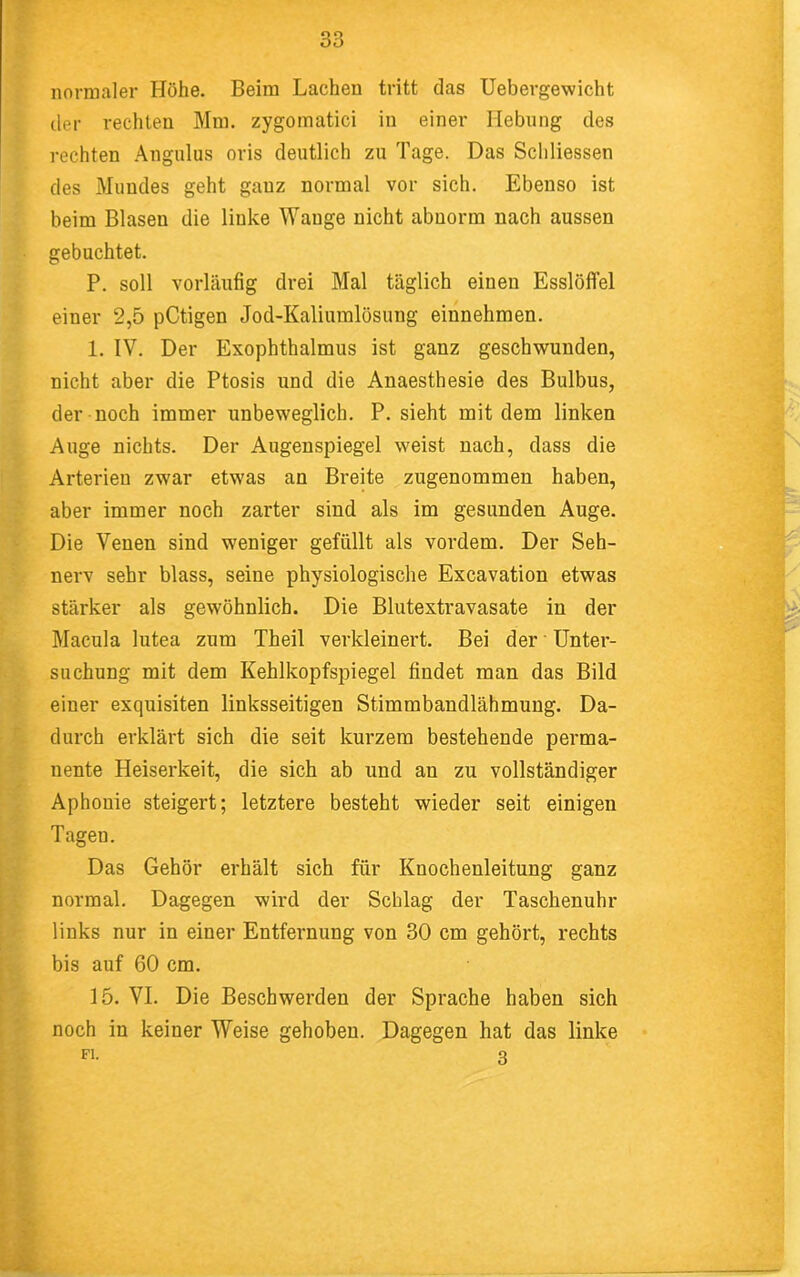 normaler Höhe. Beim Lachen tritt das Uebergewicht der rechten Mm. zygomatici in einer Hebung des rechten Angiilus oris deutlich zu Tage. Das Scliliessen des Mundes geht ganz normal vor sich. Ebenso ist beim Blasen die linke Wange nicht abnorm nach aussen gebuchtet. P. soll vorläufig drei Mal täglich einen Esslöffel einer 2,5 pCtigen Jod-Kaliumlösung einnehmen. 1. IV. Der Exophthalmus ist ganz geschwunden, nicht aber die Ptosis und die Anaesthesie des Bulbus, der noch immer unbeweglich. P. sieht mit dem linken Auge nichts. Der Augenspiegel weist nach, dass die Arterien zwar etwas an Breite zugenommen haben, aber immer noch zarter sind als im gesunden Auge. Die Venen sind weniger gefüllt als vordem. Der Seh- nerv sehr blass, seine physiologische Excavation etwas stärker als gewöhnlich. Die Blutextravasate in der Macula lutea zum Theil verkleinert. Bei der Unter- suchung mit dem Kehlkopfspiegel findet man das Bild einer exquisiten linksseitigen Stimmbandlähmung. Da- durch erklärt sich die seit kurzem bestehende perma- nente Heiserkeit, die sich ab und an zu vollständiger Aphonie steigert; letztere besteht wieder seit einigen Tagen. Das Gehör erhält sich für Knochenleitung ganz normal. Dagegen wird der Schlag der Taschenuhr links nur in einer Entfernung von 30 cm gehört, rechts bis auf 60 cm. 15. VI. Die Beschwerden der Sprache haben sich noch in keiner Weise gehoben. Dagegen hat das linke Fl. 3 ies