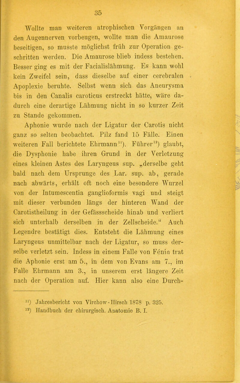 Wollte man weiteren atrophischen Vorgängen an den Augennerven verbeugen, wollte man die Amaurose beseitigen, so musste möglichst früh zur Operation ge- schritten werden. Die Amaurose blieb indess bestehen. Besser ging es mit der Facialislähmung. Es kann wohl kein Zweifel sein, dass dieselbe auf einer cerebralen Apoplexie beruhte. Selbst wenn sich das Aneurysma bis in den Canalis caroticus erstreckt hätte, wäre da- durch eine derartige Lähmung nicht in so kurzer Zeit zu Stande gekommen. Aphonie wurde nach der Ligatur der Carotis nicht §ganz so selten beobachtet. Pilz fand 15 Fälle. Einen weiteren Fall berichtete Ehrmann“). Führer^^) glaubt, die Dysphonie habe ihren Grund in der Verletzung eines kleinen Astes des Laryngeus sup. „derselbe geht bald nach dem Ursprünge des Lar. sup. ab, gerade nach abwärts, erhält oft noch eine besondere Wurzel von der Intumescentia ganglioformis vagi und steigt mit dieser verbunden längs der hinteren Wand der Carotistheilung in der Gefässscheide hinab und verliert sich unterhalb dei’selben in der Zellscheide.“ Auch Legendre bestätigt dies. Entsteht die Lähmung eines Laryngeus unmittelbar nach der Ligatur, so muss der- selbe verletzt sein. Indess in einem Falle von Fenin trat die Aphonie erst am 5., in dem von Evans am 7., im Falle Ehrmann am 3., in unserem erst längere Zeit f nach der Operation auf. Hier kann also eine Durch- '*) Jahresbericht von Virchow-Hirsch 1878 p. 325. Handbuch der chirurgisch. Anatomie B. I. > ‘ i