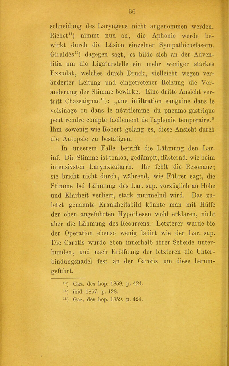 schneiclung des Lavyngeus nicht angenommen werden. Richet^^) nimmt nun an, die Aphonie werde be- wirkt durch die Läsion einzelner Sympathicusfasern. Giraldes“) dagegen sagt, es bilde sich an der Adven- titia um die Ligaturstelle ein mehr weniger starkes Exsudat, welches durch Druck, vielleicht wegen ver- änderter Leitung und eingetretener Reizung die Ver- änderung der Stimme bewirke. Eine dritte Ansicht ver- tritt Chassaignac^®): „une infiltration sanguine dans le voisinage ou dans le nevrilemme du pneumo-gastrique peut rendre compte facilement de l’aphonie temporaire.“ Ihm sowenig wie Robert gelang es, diese Ansicht durch die Autopsie zu bestätigen. In unserem Falle betrifft die Lähmung den Lar. inf. Die Stimme ist tonlos, gedämpft, flüsternd, wie beim intensivsten Larynxkatarrh. Ihr fehlt die Resonanz; sie bricht nicht durch, während, wie Führer sagt, die Stimme bei Lähmung des Lar. sup. vorzüglich an Höhe und Klarheit verliert, stark murmelnd wird. Das zu- letzt genannte Krankheitsbild könnte man mit Hülfe der oben angeführten Hypothesen wohl erklären, nicht aber die Lähmung des Recarrens. Letzterer wurde bie der Operation ebenso wenig lädirt wie der Lar. sup. Die Carotis wurde eben innerhalb ihrer Scheide unter- bunden, und nach Eröffnung der letzteren die Unter- bindungsnadel fest an der Carotis um diese herum- geführt. 13) Gaz. des hop. 1859. p. 424. 10 ibid. 1857. p. 128. 13) Gaz. des hop. 1859. p. 424.