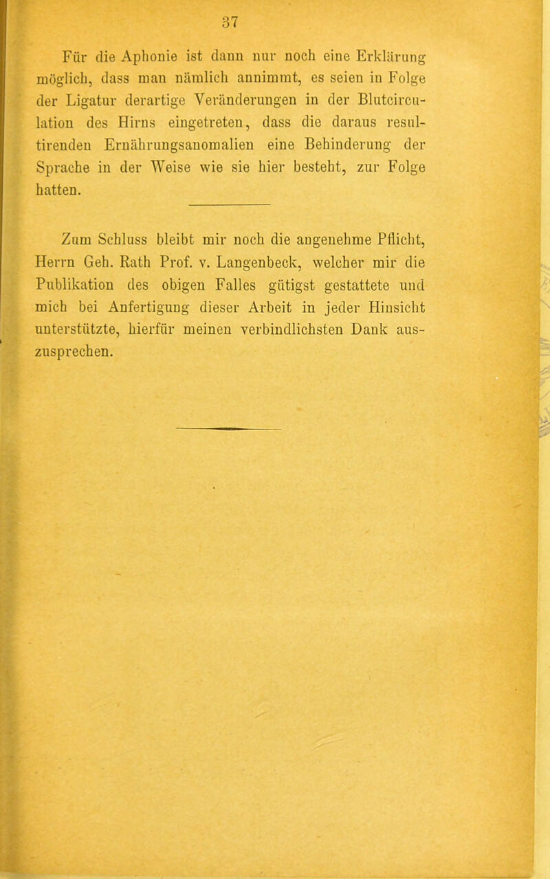 Für die Aphonie ist dann nur noch eine Erklärung möglich, dass man nämlich annimmt, es seien in Folge der Ligatur derartige Veränderungen in der Blutcircu- lation des Hirns eingetreten, dass die daraus resul- tirenden Ernährungsauomalien eine Behinderung der Sprache in der Weise wie sie hier besteht, zur Folge hatten. Zum Schluss bleibt mir noch die angenehme Pflicht, Herrn Geh. Rath Prof. v. Langenbeck, welcher mir die Publikation des obigen Falles gütigst gestattete und mich bei Anfertigung dieser Arbeit in jeder Hinsicht unterstützte, hierfür meinen verbindlichsten Dank aus- zusprechen.