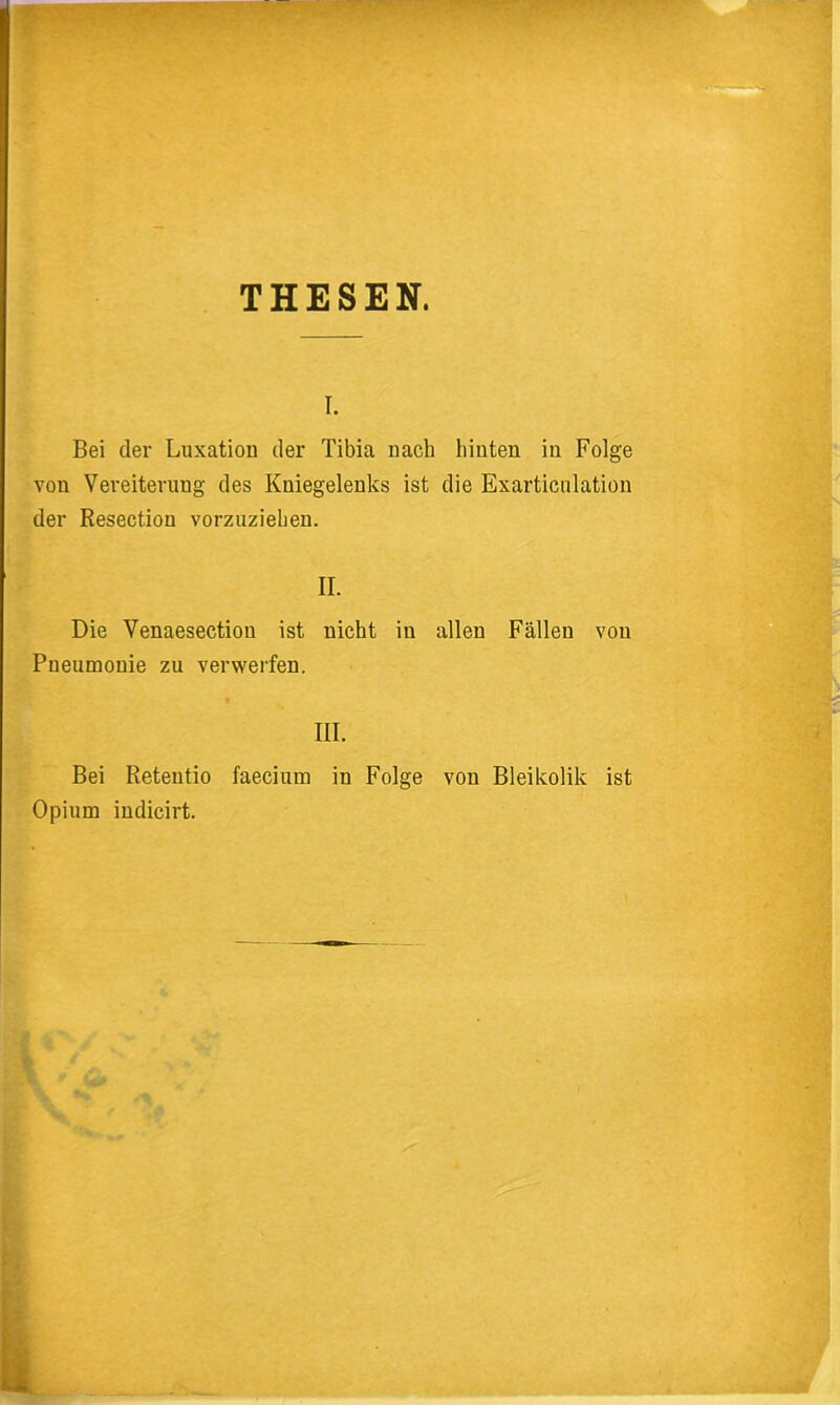 THESEN. I. Bei der Luxation der Tibia nach hinten in Folge von Vereiterung des Kniegelenks ist die Exarticulation der Resection vorzuzieben. II. Die Venaesection ist nicht in allen Fällen von Pneumonie zu verwerfen. III. Bei Reteutio faecium in Folge von Bleikolik ist Opium iudicirt.