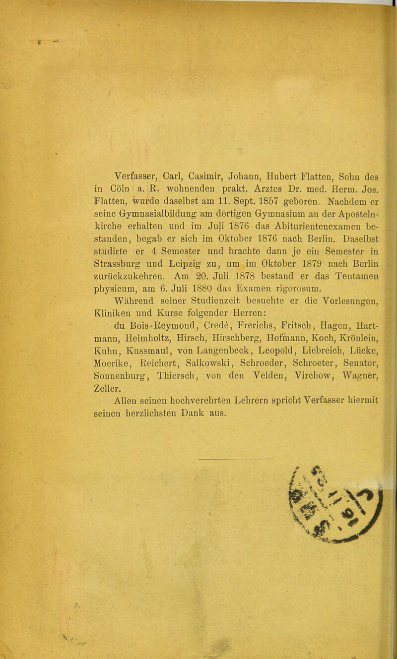 Verfasser, Carl, Casimir, Johann, Hubert Flatten, Sohn des in Cöln a. R. wohnenden prakt. Arztes Dr. med. Herrn. Jos. Flatten, wurde daselbst am 11. Sept. 1857 geboren. Nachdem er seine Gymnasialbildung am dortigen Gymnasium an der Aposteln- kirche erhalten und im Juli 1876 das Ahiturientenexamen be- standen, begab er sich im Oktober 1876 nach Berlin. Daselbst studirte er 4 Semester und brachte dann je ein Semester in Strassburg und Leipzig zu, um im Oktober 1879 nach Berlin zurückzukehren. Am 20. Juli 1878 bestand er das Tentamen physicum, am 6. Juli 1880 das Examen rigorosum. Während seiner Studienzeit besuchte er die Vorlesungen, Kliniken und Kurse folgender Herren: du Bois-Reymond, Crede, Frerichs, Fritsch, Hagen, Hart- mann, Helmholtz, Hirsch, Hirschberg, Hofmann, Koch, Krönlein, Kuhn, Kussmaul, von Langenbeck, Leopold, Liebreich, Lücke, Moerike, Reichert, Salkowski, Schroeder, Schroeter, Senator, Sonnenburg, Thiersch, von den Velden, Virchow, Wagner, Zeller. Allen seinen hochverehrten Lehrern spricht Verfasser hiermit seinen herzlichsten Dank aus.