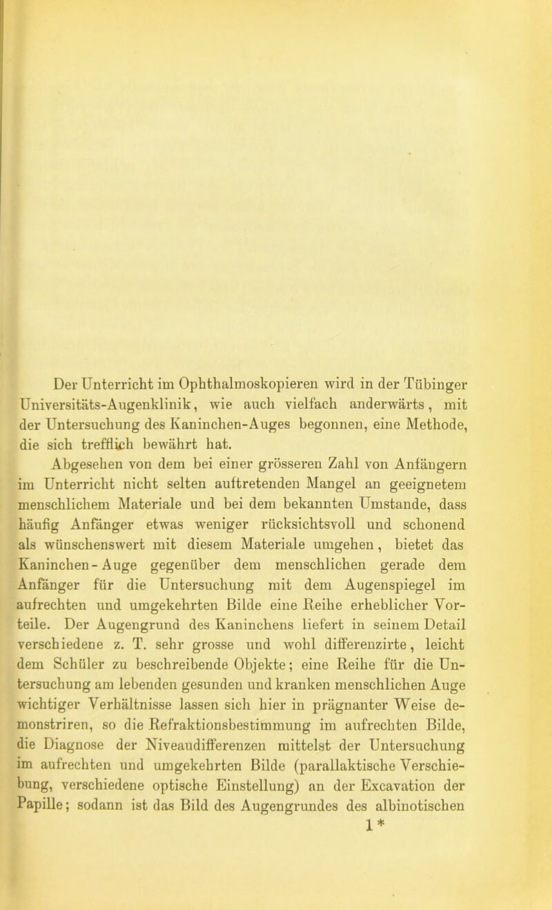 Universitäts-Augenklinik, wie auch vielfach anderwärts, mit der Untersuchung des Kaninchen-Auges begonnen, eine Methode, die sich trefflk;h bewährt hat. Abgesehen von dem bei einer grösseren Zahl von Anfängern im Unterricht nicht selten auftretenden Mangel an geeignetem menschlichem Materiale und bei dem bekannten Umstande, dass häufig Anfänger etwas weniger rücksichtsvoll und schonend als wünschenswert mit diesem Materiale umgehen, bietet das Kaninchen-Auge gegenüber dem menschlichen gerade dem Anfänger für die Untersuchung mit dem Augenspiegel im aufrechten und umgekehrten Bilde eine Reihe erheblicher Vor- teile. Der Augengrund des Kaninchens liefert in seinem Detail verschiedene z. T. sehr grosse und wohl differenzirte, leicht dem Schüler zu beschreibende Objekte; eine Reihe für die Un- tersuchung am lebenden gesunden und kranken menschlichen Auge wichtiger Verhältnisse lassen sich hier in prägnanter Weise de- monstriren, so die Refraktionsbestimmung im aufrechten Bilde, die Diagnose der Niveaudifferenzen mittelst der Untersuchung im aufrechten und umgekehrten Bilde (parallaktische Verschie- bung, verschiedene optische Einstellung) an der Excavation der Papille; sodann ist das Bild des Augengrundes des albinotischen 1*