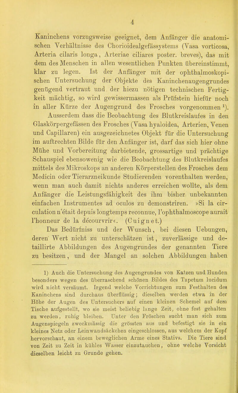 Kaninchens vorzugsweise geeignet, dem Anfänger die anatomi- schen Verhältnisse des Chovioidealgefässystems (Vasa vorticosa, Arteria cilaris longa, Arteriae ciliares poster. breves), das mit dem des Menschen in allen wesentlichen Punkten übereinstimmt, klar zu legen. Ist der Anfänger mit der ophthalmoskopi- schen Untersuchung der Objekte des Kaninchenaugengrundes genügend vertraut und. der hiezu nötigen technischen Fertig- keit mächtig, so wird gewissermassen als Prüfstein hiefür noch in aller Kürze der Augengrund des Frosches vorgenoramen ^). Ausserdem dass die Beobachtung des Blutkreislaufes in den Glaskörpergefässen des Frosches (Vasa hyaloidea, Arterien, Venen und Capillaren) ein ausgezeichnetes Objekt für die Untersuchung im auftrechten Bilde für den Anfänger ist, darf das sich hier ohne Mühe und Vorbereitung darbietende, grossartige und prächtige Schauspiel ebensowenig wie die Beobachtung des Blutkreislaufes mittels des Mikroskops an anderen Körperstellen des Frosches dem Medicin oder Tierarzneikunde Studierenden vorenthalten werden, wenn man auch damit nichts anderes erreichen wollte, als dem Anfänger die Leistungsfähigkeit des ihm bisher unbekannten einfachen Instrumentes ad oculos zu demonstriren. »Si la cir- culation n’etait depuis longtemps reconnue, l’ophthalmoscope aurait l’honneur de la decourvrir«. (Cuignet.) Das Bedürfniss und der Wunsch, bei diesen Uebungen, deren Wert nicht zu unterschätzen ist, zuverlässige und de- taillirte Abbildungen des Augengrundes der genannten Tiere zu besitzen, und der Mangel an solchen Abbildungen haben 1) Auch die Untersuchung des Augengrundes von Katzen und Hunden besonders wegen des überraschend schönen Bildes des Tapetum lucidum wird nicht versäumt. Irgend welche Vorrichtungen zum Festhalten des Kaninchens sind durchaus überflüssig; dieselben werden etwa in der Höhe der Augen des Untersuchers auf einen kleinen Schemel auf dem Tische aufgestellt, wo sie meist beliebig lange Zeit, ohne fest gehalten zu werden, ruhig bleiben. Unter den Fröschen sucht man sich zum Augenspiegeln zweckmässig die grössten aus und befestigt sie in ein kleines Netz oder Leinwandsäckchen eingeschlossen, aus welchem der Kopf hervorschaut, an einem beweglichen Arme eines Stativs. Die Tiere sind von Zeit zu Zeit in kühles Wasser einzutauclien, ohne welche Vorsicht dieselben leicht zu Grunde gehen.