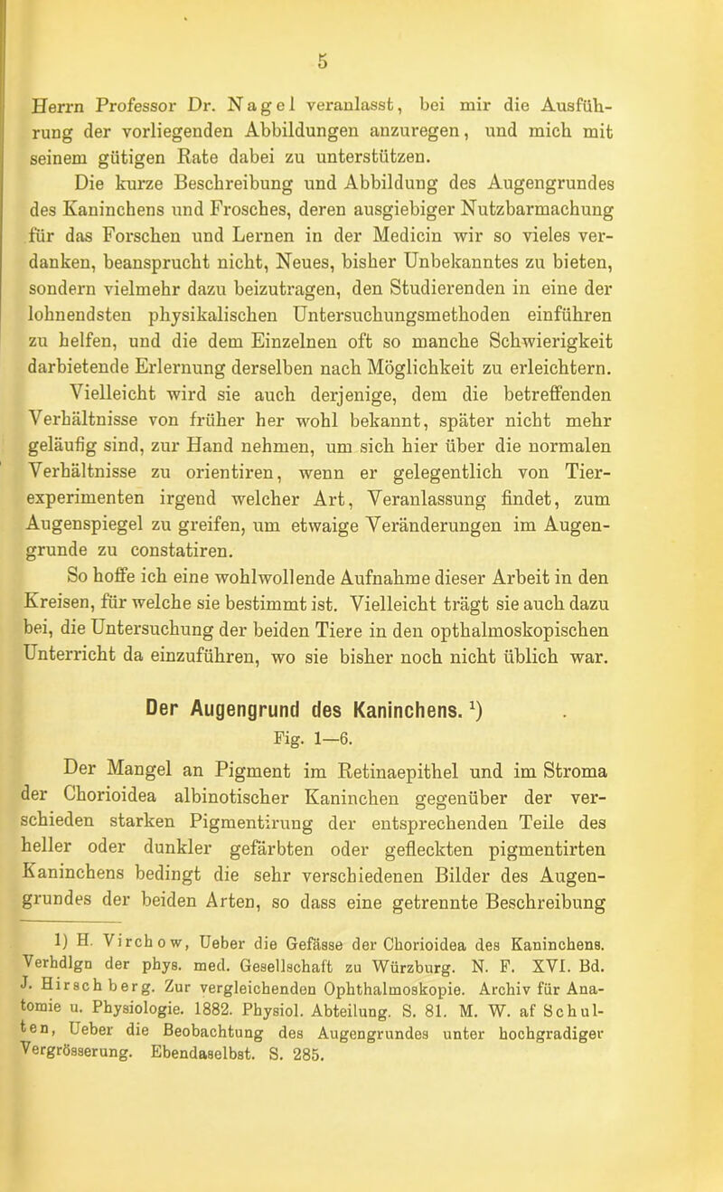 Herrn Professor Dr. Nagel veranlasst, bei mir die Ausfüli- rung der vorliegenden Abbildungen anzuregen, und mich mit seinem gütigen Rate dabei zu unterstützen. Die kurze Beschreibung und Abbildung des Augengrundes des Kaninchens und Frosches, deren ausgiebiger Nutzbarmachung für das Forschen und Lernen in der Medicin wir so vieles ver- danken, beansprucht nicht. Neues, bisher Unbekanntes zu bieten, sondern vielmehr dazu beizutragen, den Studierenden in eine der lohnendsten physikalischen Untersuchungsmethoden einführen zu helfen, und die dem Einzelnen oft so manche Schwierigkeit darbietende Erlernung derselben nach Möglichkeit zu erleichtern. Vielleicht wird sie auch derjenige, dem die betreffenden Verhältnisse von früher her wohl bekannt, später nicht mehr geläufig sind, zur Hand nehmen, um sich hier über die normalen Verhältnisse zu orientiren, wenn er gelegentlich von Tier- experimenten irgend welcher Art, Veranlassung findet, zum Augenspiegel zu greifen, um etwaige Veränderungen im Augen- grunde zu constatiren. So hoffe ich eine wohlwollende Aufnahme dieser Arbeit in den Kreisen, für welche sie bestimmt ist. Vielleicht trägt sie auch dazu bei, die Untersuchung der beiden Tiere in den opthalmoskopischen Unterricht da einzuführen, wo sie bisher noch nicht üblich war. Der Augengrund des Kaninchens. Fig. 1—6. Der Mangel an Pigment im Retinaepithel und im Stroma der Chorioidea albinotischer Kaninchen gegenüber der ver- schieden starken Pigmentirung der entsprechenden Teile des heller oder dunkler gefärbten oder gefleckten pigmentirten Kaninchens bedingt die sehr verschiedenen Bilder des Augen- grundes der beiden Arten, so dass eine getrennte Beschreibung 1) H. Virchow, üeber die Gefäsae der Chorioidea dea Kaninchena. Verhdlgn der phya. med. Geaellachaft zu Würzburg. N. F. XVI. Bd. J. Hirachberg. Zur vergleichenden Ophthalmoakopie. Archiv für Ana- tomie u. Phyaiologie. 1882. Phyaiol. Abteilung. S. 81. M. W. af Schul- ten, lieber die Beobachtung des Augengrundea unter hochgradiger Vergrösserung. Ebendaselbst. S. 285.