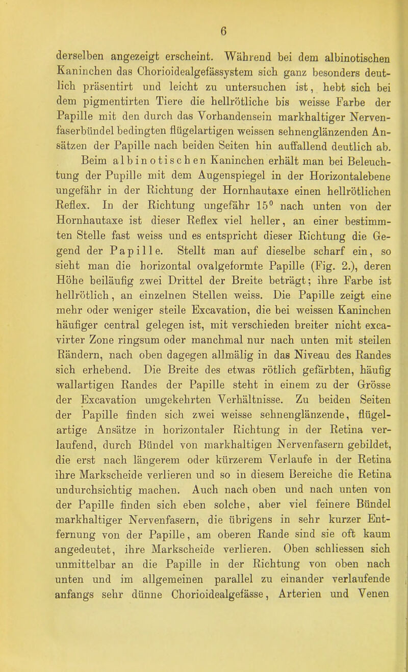 derselben angezeigt erscheint. Wähi-end bei dem albinotischen Kaninchen das Chorioidealgefässystem sich ganz besonders deut- lich präsentirt und leicht zu untersuchen ist, hebt sich bei dem pigmentirten Tiere die hellrötliche bis weisse Farbe der Papille mit den durch das Vorhandensein markhaltiger Nerven- faserbündel bedingten flügelartigen weissen sehnenglänzenden An- sätzen der Papille nach beiden Seiten hin auffallend deutlich ab. Beim albinotischen Kaninchen erhält man bei Beleuch- tung der Pupille mit dem Augenspiegel in der Horizontalebene ungefähr in der Richtung der Hornhautaxe einen hellrötlichen Reflex. In der Richtung ungefähr 15® nach unten von der Hornhautaxe ist dieser Reflex viel heller, an einer bestimm- ten Stelle fast weiss und es entspricht dieser Richtung die Ge- gend der Papille. Stellt man auf dieselbe scharf ein, so sieht man die horizontal ovalgeformte Papille (Fig. 2.), deren Höhe beiläufig zwei Drittel der Breite beträgt; ihre Farbe ist hellrötlich, an einzelnen Stellen weiss. Die Papille zeigt eine mehr oder weniger steile Excavation, die bei weissen Kaninchen häufiger central gelegen ist, mit verschieden breiter nicht exca- virter Zone ringsum oder manchmal nur nach unten mit steilen Rändern, nach oben dagegen allmälig in das Niveau des Randes sich erhebend. Die Breite des etwas rötlich gefärbten, häufig wallartigen Randes der Papille steht in einem zu der Grösse der Excavation umgekehrten Verhältnisse. Zu beiden Seiten der Papille finden sich zwei weisse sehnenglänzende, flügel- artige Ansätze in horizontaler Richtung in der Retina ver- laufend, durch Bündel von markhaltigeu Nervenfasern gebildet, die erst nach längerem oder kürzerem Verlaufe in der Retina ihre Markscheide verlieren und so in diesem Bereiche die Retina undurchsichtig machen. Auch nach oben und nach unten von der Papille finden sich eben solche, aber viel feinere Bündel markhaltiger Nervenfasern, die übrigens in sehr kurzer Ent- fernung von der Papille, am oberen Rande sind sie oft kaum angedeutet, ihre Markscheide verlieren. Oben schliessen sich unmittelbar an die Papille in der Richtung von oben nach unten und im allgemeinen parallel zu einander verlaufende anfangs sehr dünne Chorioidealgefässe, Arterien und Venen