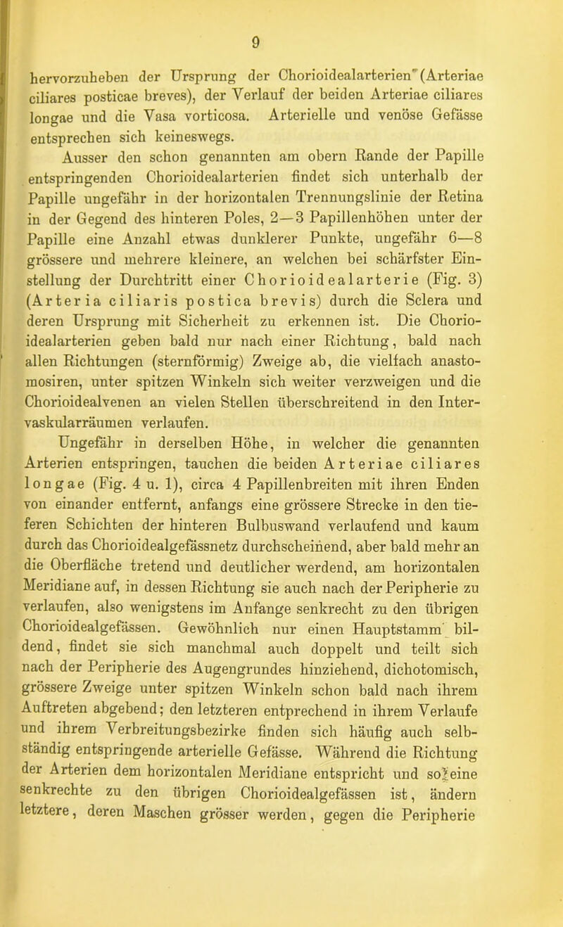 hervorzuheben der Ursprung der Chorioidealarterien'(Arteriae ciliares posticae breves), der Verlauf der beiden Arteriae ciliares lonf^ae und die Vasa vorticosa. Arterielle und venöse Gefässe entsprechen sich keineswegs. Ausser den schon genannten am obern Eande der Papille entspringenden Chorioidealarterien findet sich unterhalb der Papille ungefähr in der horizontalen Trennungslinie der Retina in der Gegend des hinteren Poles, 2—3 Papillenhöhen unter der Papille eine Anzahl etwas dunklerer Punkte, ungefähr 6—8 grössere und mehrere kleinere, an welchen bei schärfster Ein- stellung der Durchtritt einer Chorioidealarterie (Fig. 3) (Arteria ciliaris postica brevis) durch die Sclera und deren Ursprung mit Sicherheit zu erkennen ist. Die Chorio- idealarterien geben bald nur nach einer Richtung, bald nach allen Richtungen (sternförmig) Zweige ab, die vielfach anasto- mosiren, unter spitzen Winkeln sich weiter verzweigen und die Chorioidealvenen an vielen Stellen überschreitend in den Inter- vaskularräumen verlaufen. Ungefähr in derselben Höhe, in welcher die genannten Arterien entspringen, tauchen die beiden Arteriae ciliares longae (Fig. 4 u. 1), circa 4 Papillenbreiten mit ihren Enden von einander entfernt, anfangs eine grössere Strecke in den tie- feren Schichten der hinteren Bulbuswand verlaufend und kaum durch das Chorioidealgefässnetz durchscheinend, aber bald mehr an die Oberfläche tretend und deutlicher werdend, am horizontalen Meridiane auf, in dessen Richtung sie auch nach der Peripherie zu verlaufen, also wenigstens im Anfänge senkrecht zu den übrigen Chorioidealgefässen. Gewöhnlich nur einen Hauptstamm bil- dend, findet sie sich manchmal auch doppelt und teilt sich nach der Peripherie des Augengrundes hinziehend, dichotomisch, grössere Zweige unter spitzen Winkeln schon bald nach ihrem Auftreten abgebend; den letzteren entprechend in ihrem Verlaufe und ihrem Verbreitungsbezirke finden sich häufig auch selb- ständig entspringende arterielle Gefässe. Während die Richtung der Arterien dem horizontalen Meridiane entspricht und scheine senkrechte zu den übrigen Chorioidealgefässen ist, ändern letztere, deren Maschen grösser werden, gegen die Peripherie