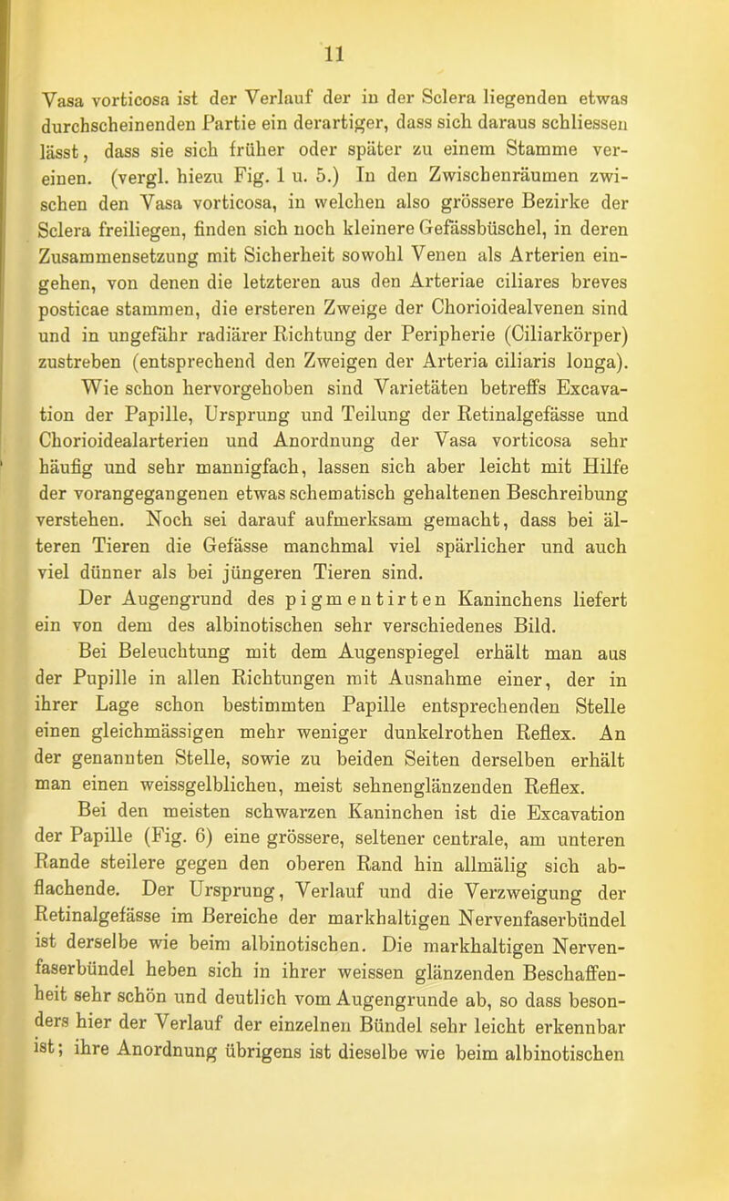 Vasa vorticosa ist der Verlauf der iu der Sclera liegenden etwas durchscheinenden Partie ein derartiger, dass sich daraus schliesseu lässt, dass sie sich früher oder später zu einem Stamme ver- einen. (vergl. hiezu Fig. 1 u. 5.) In den Zwischenräumen zwi- schen den Vasa vorticosa, in welchen also grössere Bezirke der Sclera freiliegen, finden sich noch kleinere Gefässbüschel, in deren Zusammensetzung mit Sicherheit sowohl Venen als Arterien ein- gehen, von denen die letzteren aus den Arteriae ciliares breves posticae stammen, die ersteren Zweige der Chorioidealvenen sind und in ungefähr radiärer Richtung der Peripherie (Ciliarkörper) zustreben (entsprechend den Zweigen der Arteria ciliaris longa). Wie schon hervorgehoben sind Varietäten betreffs Excava- tion der Papille, Ursprung und Teilung der Retinalgefässe und Chorioidealarterien und Anordnung der Vasa vorticosa sehr häufig und sehr mannigfach, lassen sich aber leicht mit Hilfe der vorangegangenen etwas schematisch gehaltenen Beschreibung verstehen. Noch sei darauf aufmerksam gemacht, dass bei äl- teren Tieren die Gefässe manchmal viel spärlicher und auch viel dünner als bei jüngeren Tieren sind. Der Augengrund des pigmentirten Kaninchens liefert ein von dem des albinotischen sehr verschiedenes Bild. Bei Beleuchtung mit dem Augenspiegel erhält man aus der Pupille in allen Richtungen mit Ausnahme einer, der in ihrer Lage schon bestimmten Papille entsprechenden Stelle einen gleichmässigen mehr weniger dunkelrothen Reflex. An der genannten Stelle, sowie zu beiden Seiten derselben erhält man einen weissgelblichen, meist sehnenglänzenden Reflex. Bei den meisten schwarzen Kaninchen ist die Excavation der Papille (Fig. 6) eine grössere, seltener centrale, am unteren Rande steilere gegen den oberen Rand hin allmälig sich ab- flachende. Der Ursprung, Verlauf und die Verzweigung der Retinalgefässe im Bereiche der markhaltigen Nervenfaserbündel ist derselbe wie beim albinotischen. Die markhaltigen Nerven- faserbündel heben sich in ihrer weissen glänzenden Beschaffen- heit sehr schön und deutlich vom Augengrunde ab, so dass beson- ders hier der Verlauf der einzelnen Bündel sehr leicht erkennbar ist; ihre Anordnung übrigens ist dieselbe wie beim albinotischen