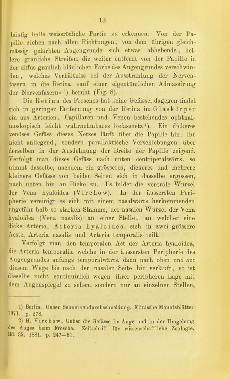 häufig helle weissrötliche Partie zu erkennen. Von der Pa- pille ziehen nach allen Richtungen, von dem übrigen gleich- mässig gefärbten Augengrunde sich etwas abbebende, hel- lere grauliche Streifen, die weiter entfernt von der Papille in der diffus graulich bläulichen Farbe des Augengrundes verschwin- den , welches Verhältniss bei der Ausstrahlung der Nerven- fasern in die Retina »auf einer eigentümlichen Admassirung der Nervenfasern« ’) beruht (Fig. 8). Die Retina des Frosches hat keine Gefässe, dagegen findet sich in geringer Entfernung von der Retina im Glaskörper ein aus Arterien, Capillaren und Venen bestehendes ophthal- moskopisch leicht wahrnehmbares Gefässnetz ®). Ein dickeres venöses Gefass dieses Netzes läuft über die Papille hin, ihr nicht anliegend, sondern parallaktische Verschiebungen über derselben in der Ausdehnung der Breite der Papille zeigend. Verfolgt man dieses Gefäss nach unten centripetalwärts, so nimmt dasselbe, nachdem ein grösseres, dickeres und mehrere kleinere Gefässe von beiden Seiten sich in dasselbe ergossen, nach unten hin an Dicke zu. Es bildet die ventrale Wurzel der Vena hyaloidea (Virchow). In der äussersten Peri- pherie vereinigt es sich mit einem nasalwärts herkommenden ungefähr halb so starken Stamme, der nasalen Wurzel der Vena hyaloidea (Vena nasalis) an einer Stelle, an welcher eine dicke Arterie, Arteria hyaloidea, sich in zwei grössere Aeste, Arteria nasalis und Arteria temporalis teilt. Verfolgt man den temporalen Ast der Arteria hyaloidea, die Arteria temporalis, welche in der äussersten Peripherie des Augengrundes anfangs temporalwärts, dann nach oben und auf diesem Wege bis nach der nasalen Seite hin verläuft, so ist dieselbe nicht coutinuirlich wegen ihrer peripheren Lage mit dem Augenspiegel zu sehen, sondern nur an einzelnen Stellen, 1) Berlin, üeber Sehnervendurchschneidung. Klinische Monatsblätter 1871. p. 278. 2) H. Virch ow, üeber die Gefässe im Auge und in der Umgebung des Auges beim Frosche. Zeitschrift für wissenschaftliche Zoologie. Bd. 35. 1881. p. 247-81.