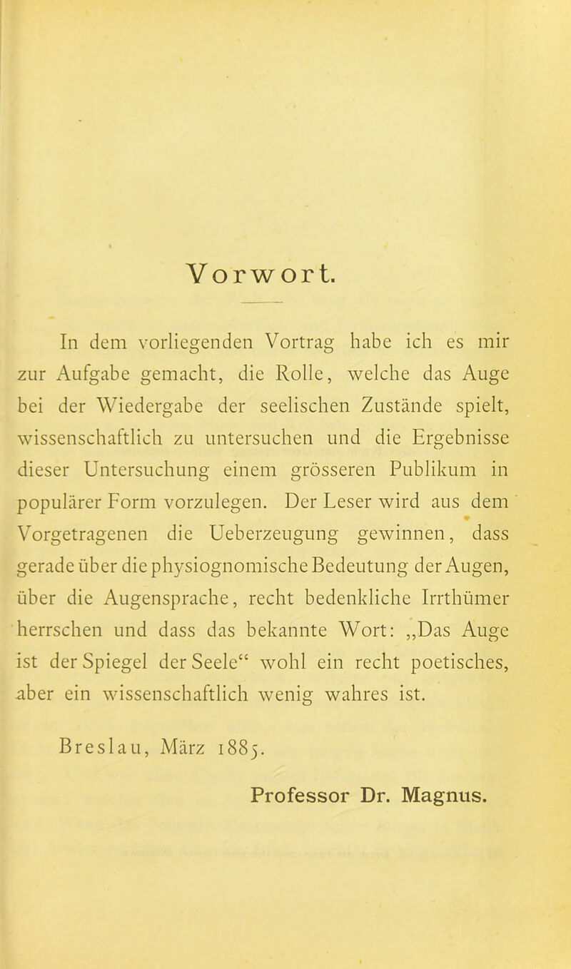 Vorwort. In dem vorliegenden Vortrag habe ich es mir zur Aufgabe gemacht, die Rolle, welche das Auge bei der Wiedergabe der seelischen Zustände spielt, wissenschaftlich zu untersuchen und die Ergebnisse dieser Untersuchung einem grösseren Publikum in populärer Form vorzulegen. Der Leser wird aus dem Vorgetragenen die Ueberzeugung gewinnen, dass gerade über die physiognomische Bedeutung der Augen, über die Augensprache, recht bedenkliche Irrthümer herrschen und dass das bekannte Wort: ,,Das Auge ist der Spiegel der Seele“ wohl ein recht poetisches, aber ein wissenschaftlich wenig wahres ist. Breslau, März 1885. Professor Dr. Magnus.