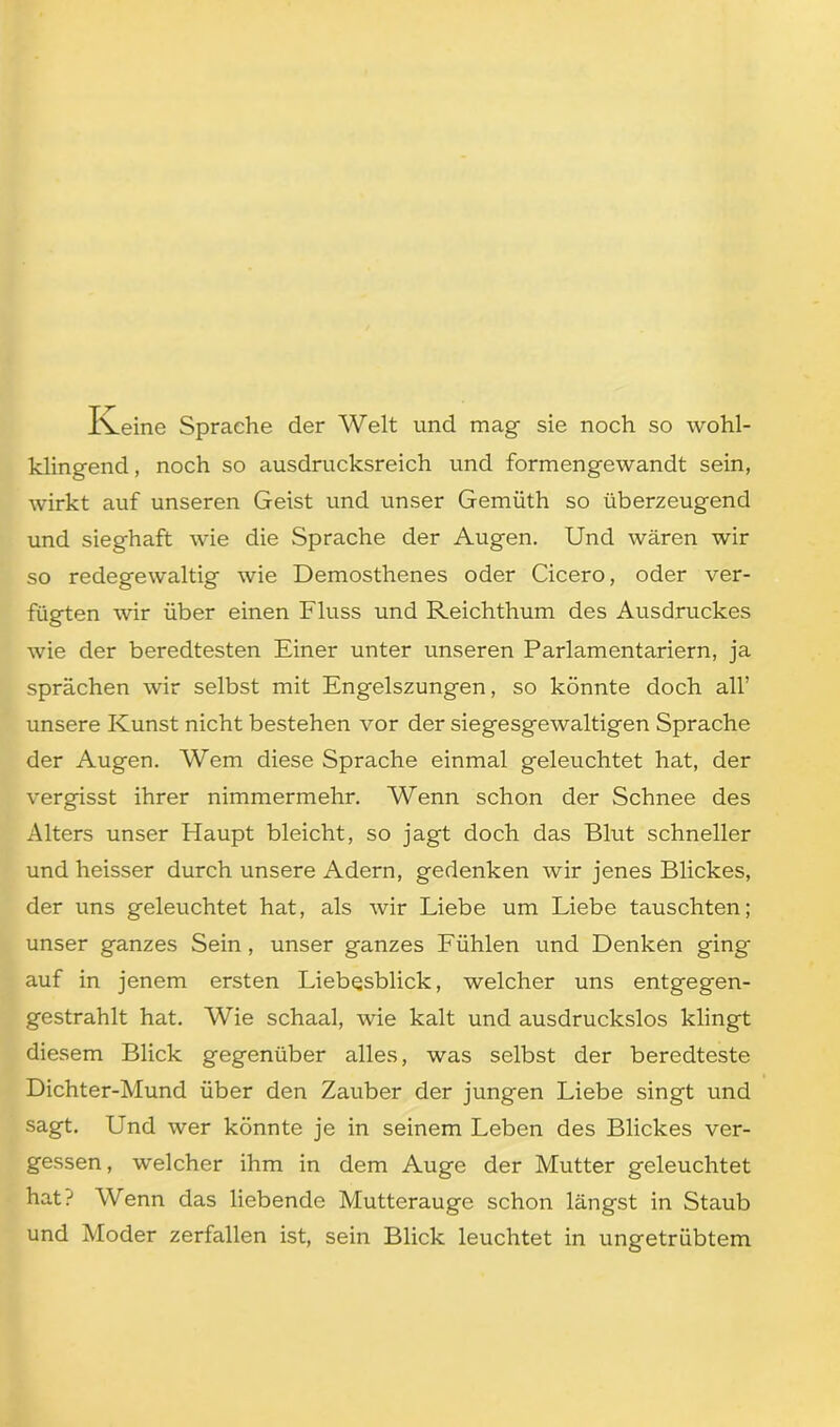 Iveine Sprache der Welt und mag sie noch so wohl- klingend, noch so ausdrucksreich und formengewandt sein, wirkt auf unseren Geist und unser Gemüth so überzeugend und sieghaft wie die Sprache der Augen. Und wären wir so redegewaltig wie Demosthenes oder Cicero, oder ver- fügten wir über einen Fluss und Reichthum des Ausdruckes wie der beredtesten Einer unter unseren Parlamentariern, ja sprächen wir selbst mit Engelszungen, so könnte doch all’ unsere Kunst nicht bestehen vor der siegesgewaltigen Sprache der Augen. Wem diese Sprache einmal geleuchtet hat, der vergisst ihrer nimmermehr. Wenn schon der Schnee des Alters unser Haupt bleicht, so jagt doch das Blut schneller und heisser durch unsere Adern, gedenken wir jenes Blickes, der uns geleuchtet hat, als wir Liebe um Liebe tauschten; unser ganzes Sein , unser ganzes Fühlen und Denken ging auf in jenem ersten Liebqsblick, welcher uns entgegen- gestrahlt hat. Wie schaal, wie kalt und ausdruckslos klingt diesem Blick gegenüber alles, was selbst der beredteste Dichter-Mund über den Zauber der jungen Liebe singt und sagt. Und wer könnte je in seinem Leben des Blickes ver- gessen, welcher ihm in dem Auge der Mutter geleuchtet hat? Wenn das liebende Mutterauge schon längst in Staub und Moder zerfallen ist, sein Blick leuchtet in ungetrübtem