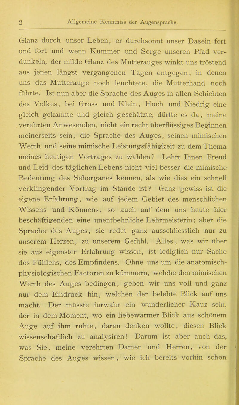 Glanz durch unser Leben, er durchsonnt unser Dasein fort und fort und wenn Kummer und Sorge unseren Pfad ver- dunkeln, der milde Glanz des Mutterauges winkt uns tröstend aus jenen längst vergangenen Tagen entgegen, in denen uns das Mutterauge noch leuchtete, die Mutterhand noch führte. Ist nun aber die Sprache des Auges in allen Schichten des Volkes, bei Gross und Klein, Hoch und Niedrig eine gleich gekannte und gleich geschätzte, dürfte es da, meine verehrten Anwesenden, nicht ein recht überflüssiges Beginnen meinerseits sein, die Sprache des Auges, seinen mimischen Werth und seine mimische Leistungsfähigkeit zu dem Thema meines heutigen Vortrages zu wählen? Lehrt Ihnen Freud und Leid des täglichen Lebens nicht viel besser die mimische Bedeutung des Sehorganes kennen, als wie dies ein schnell verklingender Vortrag im Stande ist? Ganz gewiss ist die eigene Erfahrung, wie auf jedem Gebiet des menschlichen Wissens und Könnens, so auch auf dem uns heute hier beschäftigenden eine unentbehrliche Lehrmeisterin; aber die Sprache des Auges, sie redet ganz ausschliesslich nur zu unserem Herzen, zu unserem Gefühl. Alles , was wir über sie aus eigenster Erfahrung wissen, ist lediglich nur Sache des Fühlens, des Empfindens. Ohne uns um die anatomisch- physiologischen Factoren zu kümmern, welche den mimischen Werth des Auges bedingen, geben wir uns voll und ganz nur dem Eindruck hin, welchen der belebte Blick auf uns macht. Der müsste fürwahr ein wunderlicher Kauz sein, der in dem Moment, wo ein liebewarmer Blick aus schönem Auge auf ihm ruhte, daran denken wollte, diesen Blick wissenschaftlich zu analysiren! Darum ist aber auch das, was Sie, meine verehrten Damen und Herren, von der Sprache des Auges wissen, wie ich bereits vorhin schon I