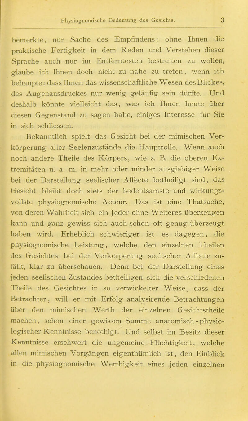 bemerkte, nur Sache des Empfindens; ohne Ihnen die praktische Fertigkeit in dem Reden und Verstehen dieser Sprache auch nur im Entferntesten bestreiten zu wollen, glaube ich Ihnen doch nicht zu nahe zu treten, wenn ich behaupte: dass Ihnen das wissenschaftliche Wesen des Blickes, des Augenausdruckes nur wenig geläufig sein dürfte. Und deshalb könnte vielleicht das, was ich Ihnen heute über diesen Gegenstand zu sagen habe, einiges Interesse für Sie in sich schliessen. Bekanntlich spielt das Gesicht bei der mimischen Ver- körperung aller Seelenzustände die Hauptrolle. Wenn auch noch andere Theile des Körpers, wie z. B. die oberen Ex- tremitäten u. a. m. in mehr oder minder ausgiebiger Weise bei der Darstellung seelischer Affecte betheiligt sind, das Gesicht bleibt doch stets der bedeutsamste und wirkungs- vollste physiognomische Acteur. Das ist eine Thatsache, von deren Wahrheit sich ein Jeder ohne Weiteres überzeugen kann und ganz gewiss sich auch schon oft genug überzeugt haben wird. Erheblich schwieriger ist es dagegen, die physiognomische Leistung, welche den einzelnen Theilen des Gesichtes bei der Verkörperung seelischer Affecte zu- fällt, klar zu überschauen. Denn bei der Darstellung eines jeden seelischen Zustandes betheiligen sich die verschiedenen Theile des Gesichtes in so verwickelter Weise, dass der Betrachter, will er mit Erfolg analysirende Betrachtungen über den mimischen Werth der einzelnen Gesichtstheile machen, schon einer gewissen Summe anatomisch - physio- logischer Kenntnisse benöthigt. Und selbst im Besitz dieser Kenntnisse erschwert die ungemeine Flüchtigkeit, welche allen mimischen Vorgängen eigenthümlich ist, den Einblick in die physiognomische Werthigkeit eines jeden einzelnen